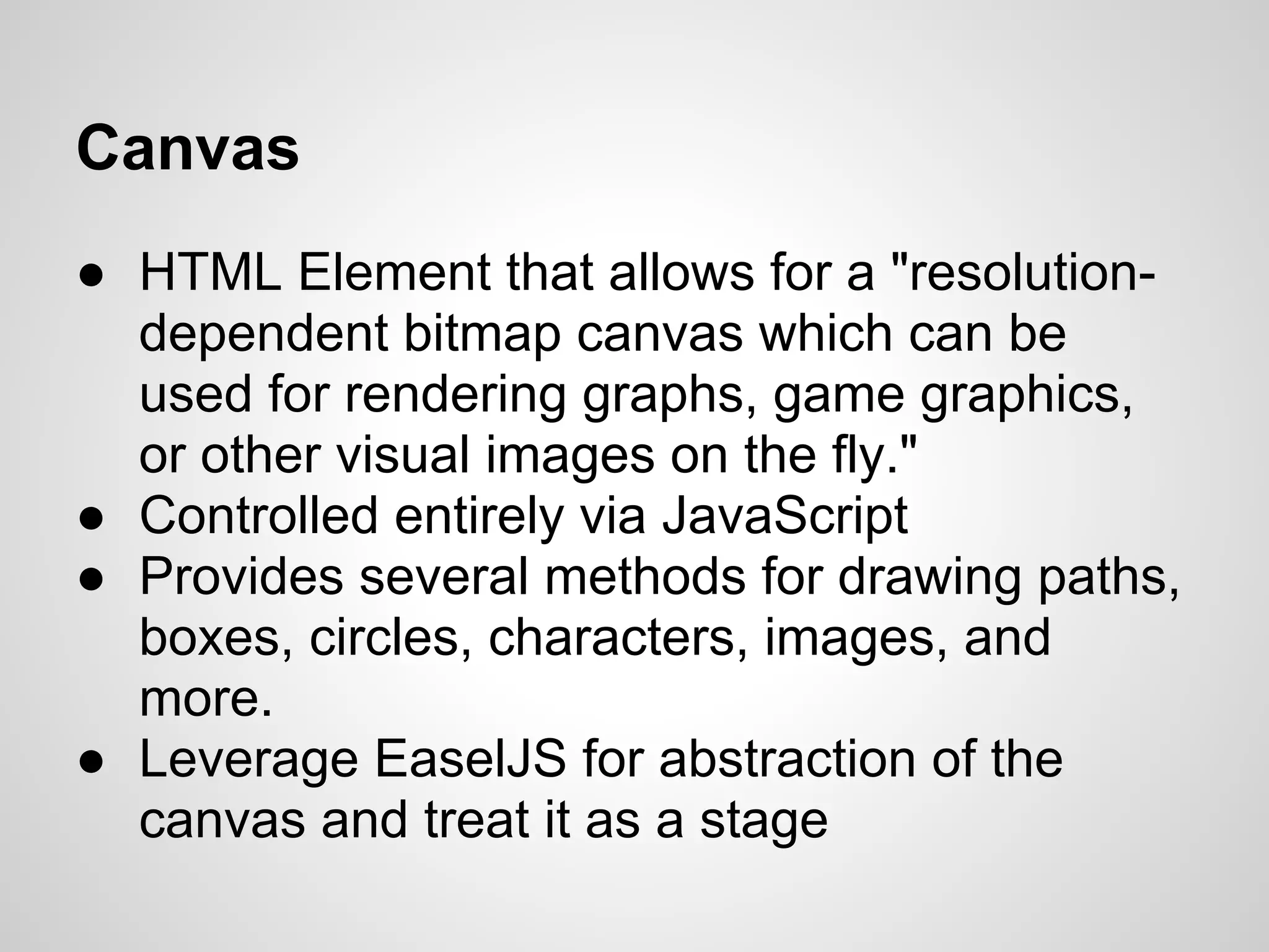Canvas
● HTML Element that allows for a "resolution-
dependent bitmap canvas which can be
used for rendering graphs, game graphics,
or other visual images on the fly."
● Controlled entirely via JavaScript
● Provides several methods for drawing paths,
boxes, circles, characters, images, and
more.
● Leverage EaselJS for abstraction of the
canvas and treat it as a stage
 