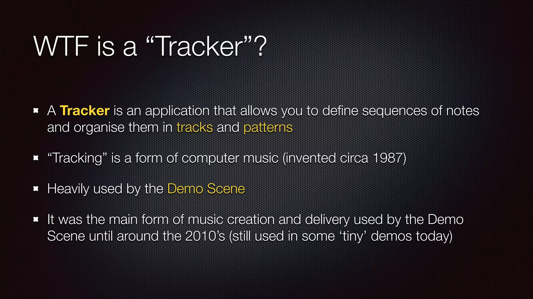 WTF is a “Tracker”?
A Tracker is an application that allows you to deﬁne sequences of notes
and organise them in tracks and patterns
“Tracking” is a form of computer music (invented circa 1987)
Heavily used by the Demo Scene
It was the main form of music creation and delivery used by the Demo
Scene until around the 2010’s (still used in some ‘tiny’ demos today)
 