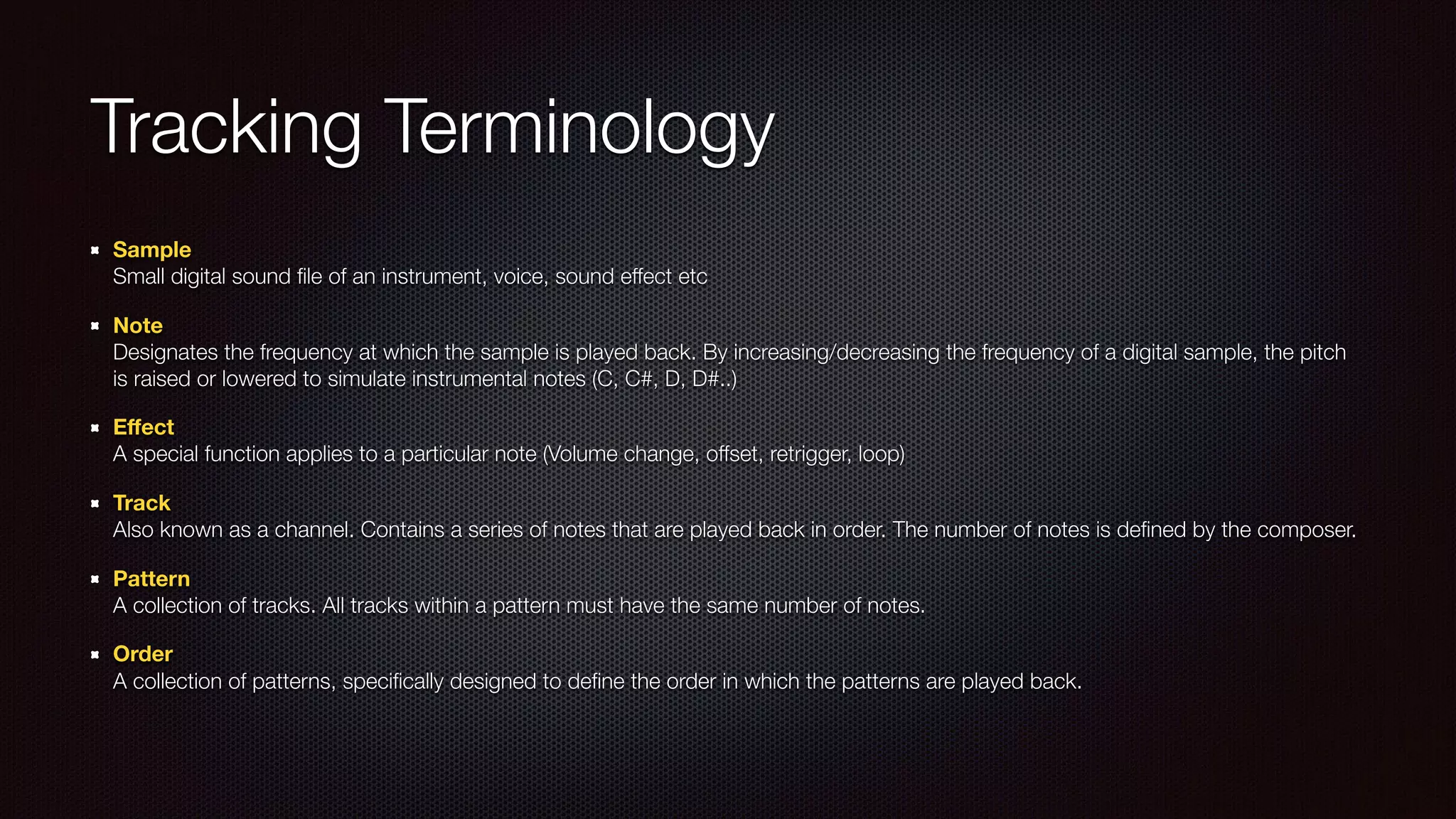 Tracking Terminology
Sample 
Small digital sound ﬁle of an instrument, voice, sound effect etc
Note 
Designates the frequency at which the sample is played back. By increasing/decreasing the frequency of a digital sample, the pitch
is raised or lowered to simulate instrumental notes (C, C#, D, D#..)
Eﬀect 
A special function applies to a particular note (Volume change, offset, retrigger, loop)
Track 
Also known as a channel. Contains a series of notes that are played back in order. The number of notes is deﬁned by the composer.
Pattern 
A collection of tracks. All tracks within a pattern must have the same number of notes.
Order 
A collection of patterns, speciﬁcally designed to deﬁne the order in which the patterns are played back.
 