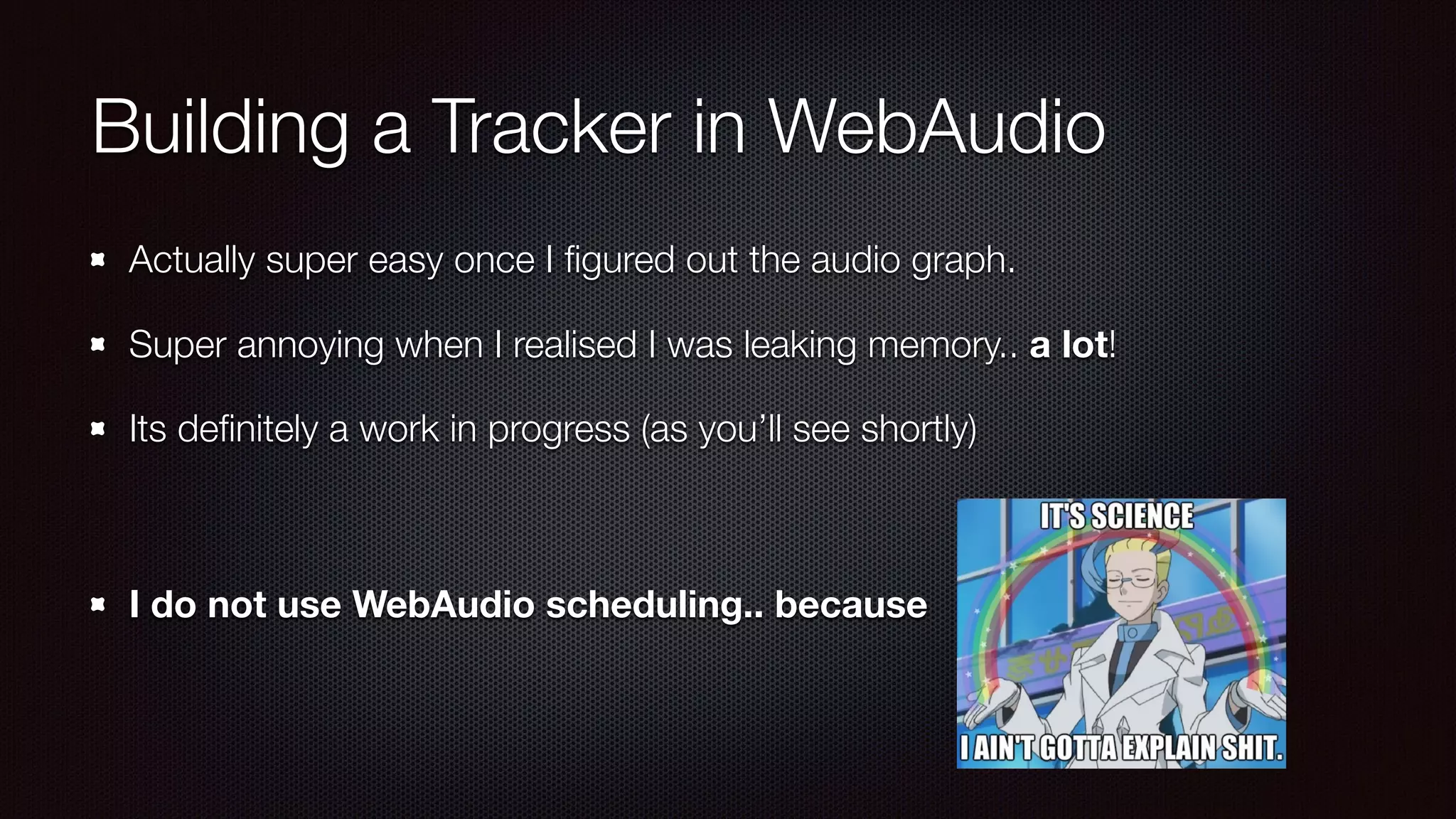 Building a Tracker in WebAudio
Actually super easy once I ﬁgured out the audio graph.
Super annoying when I realised I was leaking memory.. a lot!
Its deﬁnitely a work in progress (as you’ll see shortly) 
 
I do not use WebAudio scheduling.. because
 
