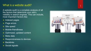 What is a website audit?
A website audit is a complete analysis of all
the factors that determine your site’s
visibility in search engines. This can include,
most important factors like:
 Indexed pages
 Page errors
 Site speed
 Mobile-friendliness
 Optimized, updated content
 Meta data
 Responsiveness to devices
 Backlinks
 Social signals
1
 