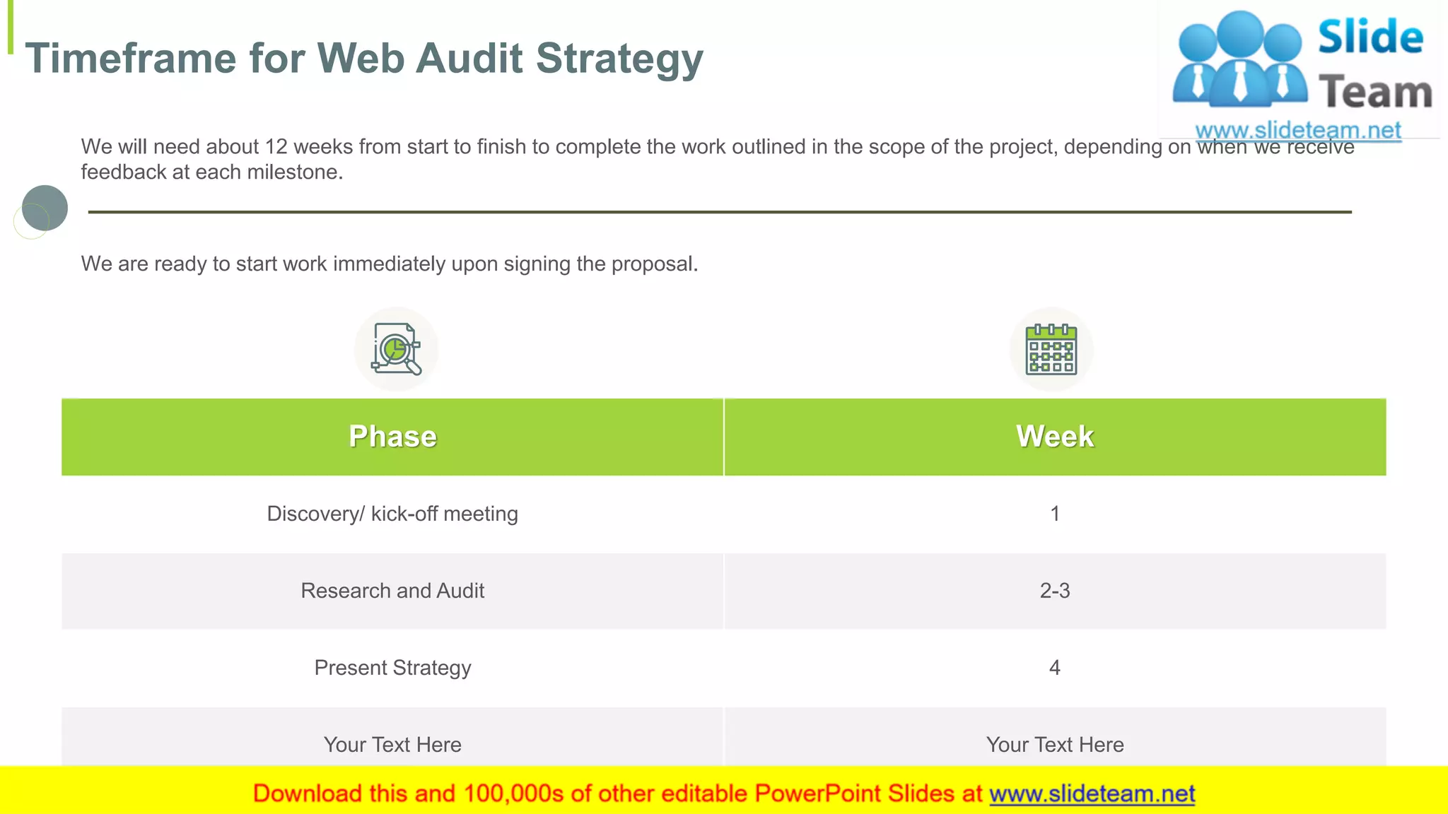 Timeframe for Web Audit Strategy
10
Phase Week
Discovery/ kick-off meeting 1
Research and Audit 2-3
Present Strategy 4
Your Text Here Your Text Here
We will need about 12 weeks from start to finish to complete the work outlined in the scope of the project, depending on when we receive
feedback at each milestone.
We are ready to start work immediately upon signing the proposal.
This slide is 100% editable. Adapt it to your needs and capture your audience's attention.
 