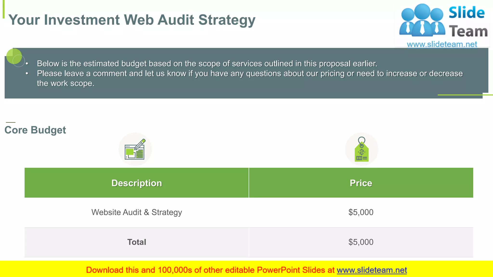 Your Investment Web Audit Strategy
12
Description Price
Website Audit & Strategy $5,000
Total $5,000
This slide is 100% editable. Adapt it to your needs and capture your audience's attention.
• Below is the estimated budget based on the scope of services outlined in this proposal earlier.
• Please leave a comment and let us know if you have any questions about our pricing or need to increase or decrease
the work scope.
Core Budget
 