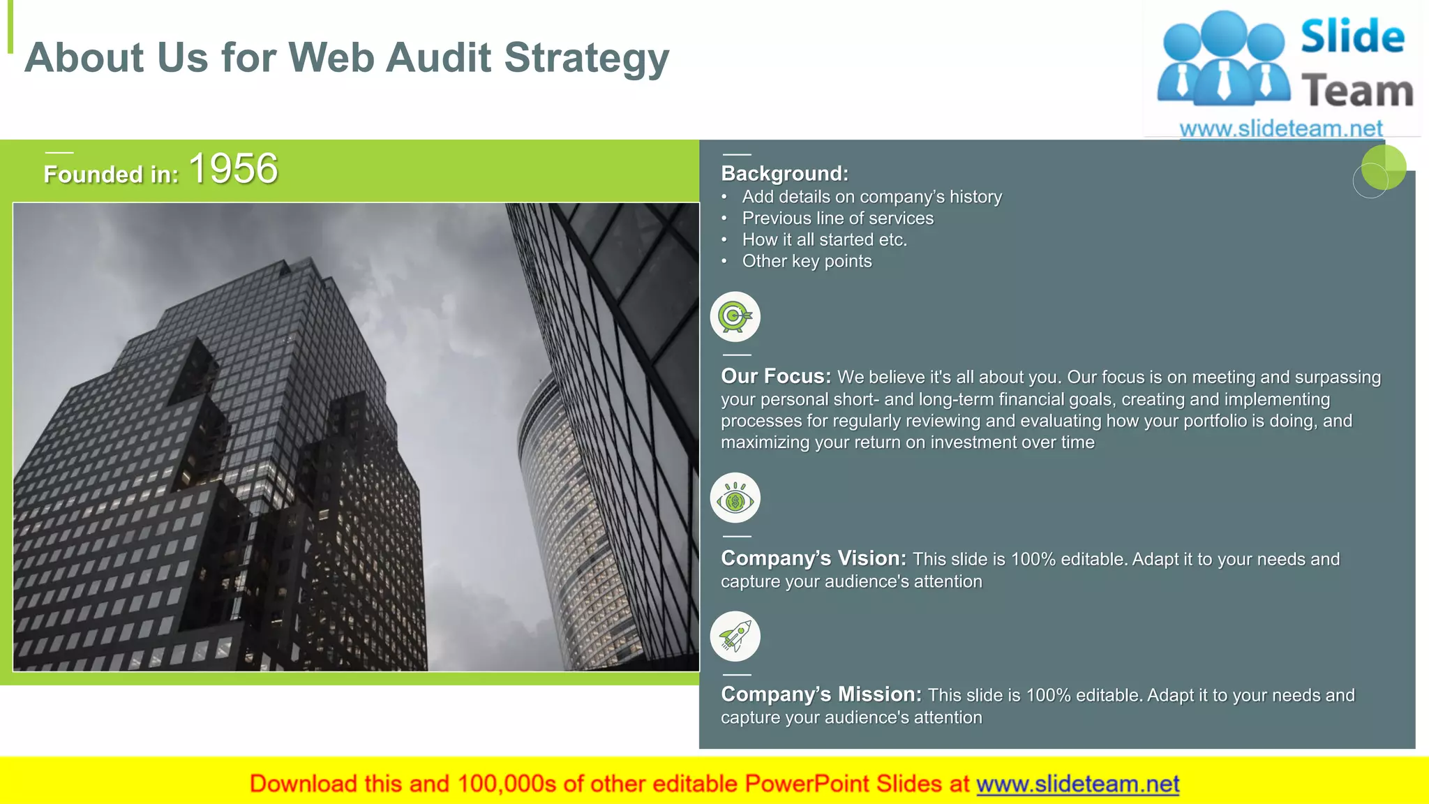 Background:
• Add details on company’s history
• Previous line of services
• How it all started etc.
• Other key points
Company’s Vision: This slide is 100% editable. Adapt it to your needs and
capture your audience's attention
Company’s Mission: This slide is 100% editable. Adapt it to your needs and
capture your audience's attention
Our Focus: We believe it's all about you. Our focus is on meeting and surpassing
your personal short- and long-term financial goals, creating and implementing
processes for regularly reviewing and evaluating how your portfolio is doing, and
maximizing your return on investment over time
Founded in: 1956
About Us for Web Audit Strategy
13
 