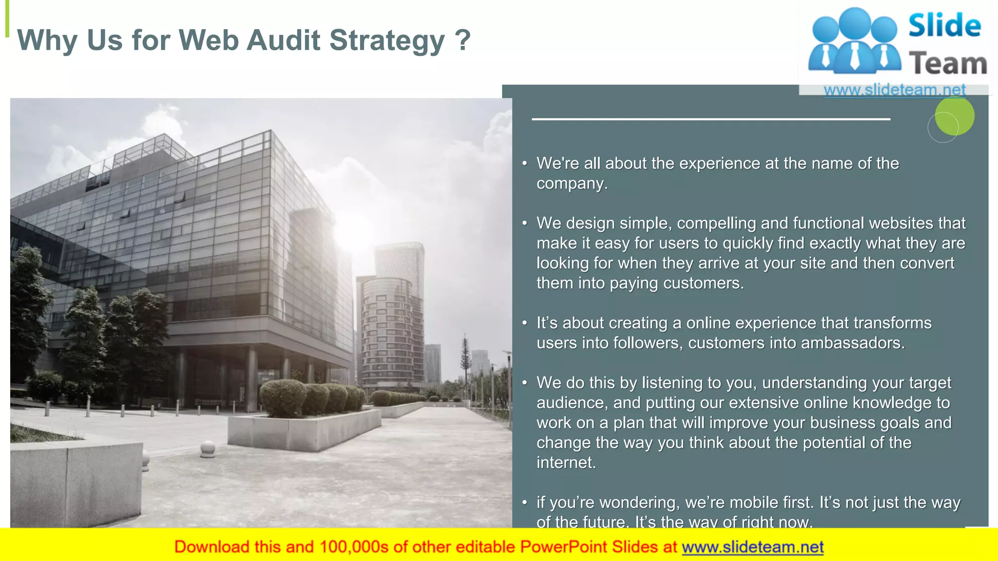 Why Us for Web Audit Strategy ?
14
• We're all about the experience at the name of the
company.
• We design simple, compelling and functional websites that
make it easy for users to quickly find exactly what they are
looking for when they arrive at your site and then convert
them into paying customers.
• It’s about creating a online experience that transforms
users into followers, customers into ambassadors.
• We do this by listening to you, understanding your target
audience, and putting our extensive online knowledge to
work on a plan that will improve your business goals and
change the way you think about the potential of the
internet.
• if you’re wondering, we’re mobile first. It’s not just the way
of the future. It’s the way of right now.
 