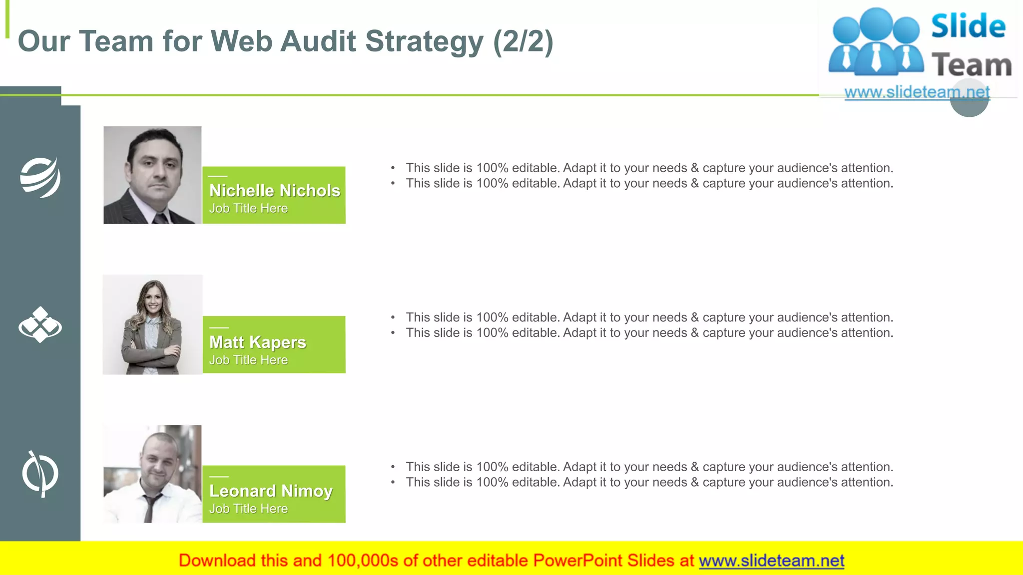 Leonard Nimoy
Job Title Here
Matt Kapers
Job Title Here
Nichelle Nichols
Job Title Here
• This slide is 100% editable. Adapt it to your needs & capture your audience's attention.
• This slide is 100% editable. Adapt it to your needs & capture your audience's attention.
• This slide is 100% editable. Adapt it to your needs & capture your audience's attention.
• This slide is 100% editable. Adapt it to your needs & capture your audience's attention.
• This slide is 100% editable. Adapt it to your needs & capture your audience's attention.
• This slide is 100% editable. Adapt it to your needs & capture your audience's attention.
Our Team for Web Audit Strategy (2/2)
16
 