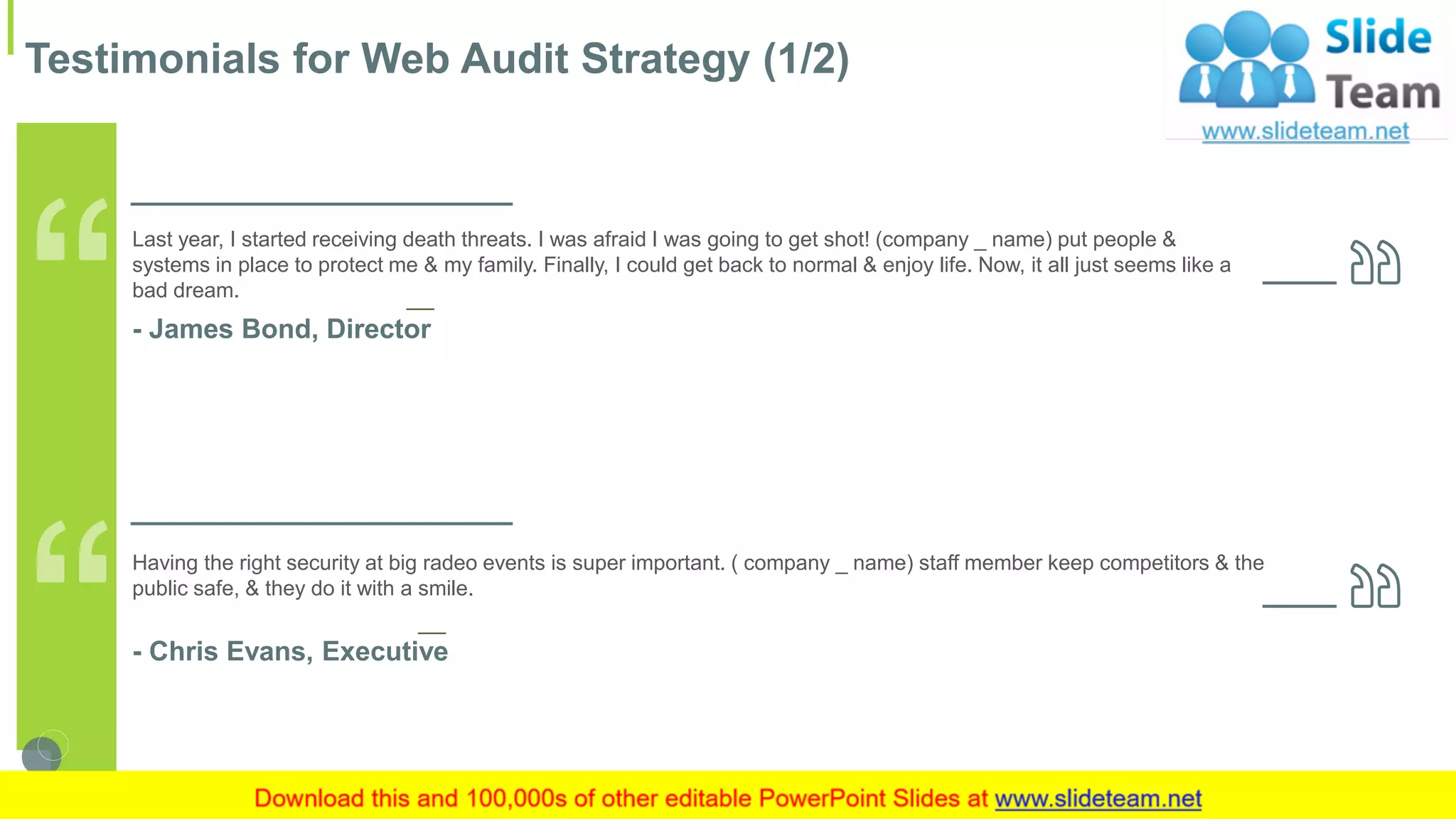 Testimonials for Web Audit Strategy (1/2)
17This slide is 100% editable. Adapt it to your needs and capture your audience's attention.
Having the right security at big radeo events is super important. ( company _ name) staff member keep competitors & the
public safe, & they do it with a smile.
- Chris Evans, Executive
Last year, I started receiving death threats. I was afraid I was going to get shot! (company _ name) put people &
systems in place to protect me & my family. Finally, I could get back to normal & enjoy life. Now, it all just seems like a
bad dream.
- James Bond, Director
 