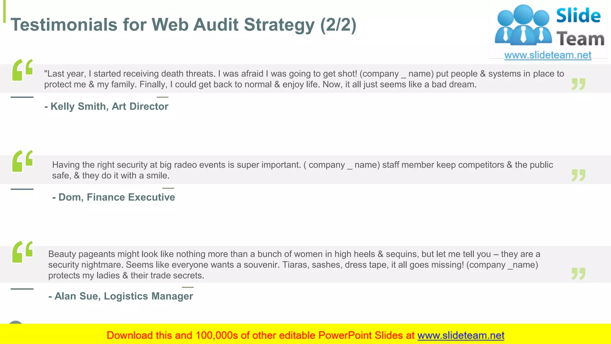 Testimonials for Web Audit Strategy (2/2)
18This slide is 100% editable. Adapt it to your needs and capture your audience's attention.
"Last year, I started receiving death threats. I was afraid I was going to get shot! (company _ name) put people & systems in place to
protect me & my family. Finally, I could get back to normal & enjoy life. Now, it all just seems like a bad dream.
- Kelly Smith, Art Director
Having the right security at big radeo events is super important. ( company _ name) staff member keep competitors & the public
safe, & they do it with a smile.
- Dom, Finance Executive
Beauty pageants might look like nothing more than a bunch of women in high heels & sequins, but let me tell you – they are a
security nightmare. Seems like everyone wants a souvenir. Tiaras, sashes, dress tape, it all goes missing! (company _name)
protects my ladies & their trade secrets.
- Alan Sue, Logistics Manager
 