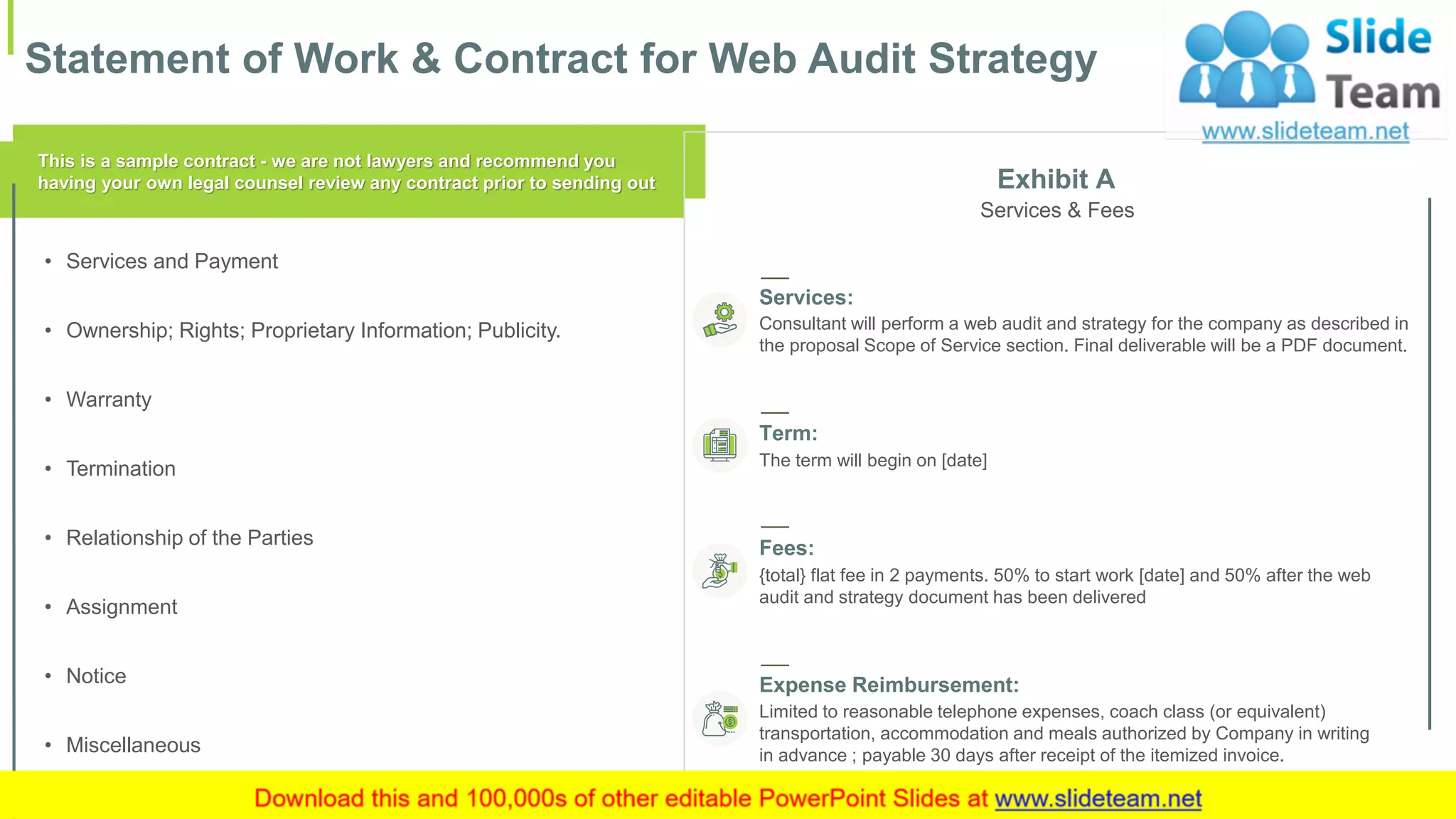 Statement of Work & Contract for Web Audit Strategy
19
This is a sample contract - we are not lawyers and recommend you
having your own legal counsel review any contract prior to sending out
• Services and Payment
• Ownership; Rights; Proprietary Information; Publicity.
• Warranty
• Termination
• Relationship of the Parties
• Assignment
• Notice
• Miscellaneous
Exhibit A
Services & Fees
Services:
Consultant will perform a web audit and strategy for the company as described in
the proposal Scope of Service section. Final deliverable will be a PDF document.
Term:
The term will begin on [date]
Fees:
{total} flat fee in 2 payments. 50% to start work [date] and 50% after the web
audit and strategy document has been delivered
Expense Reimbursement:
Limited to reasonable telephone expenses, coach class (or equivalent)
transportation, accommodation and meals authorized by Company in writing
in advance ; payable 30 days after receipt of the itemized invoice.
 