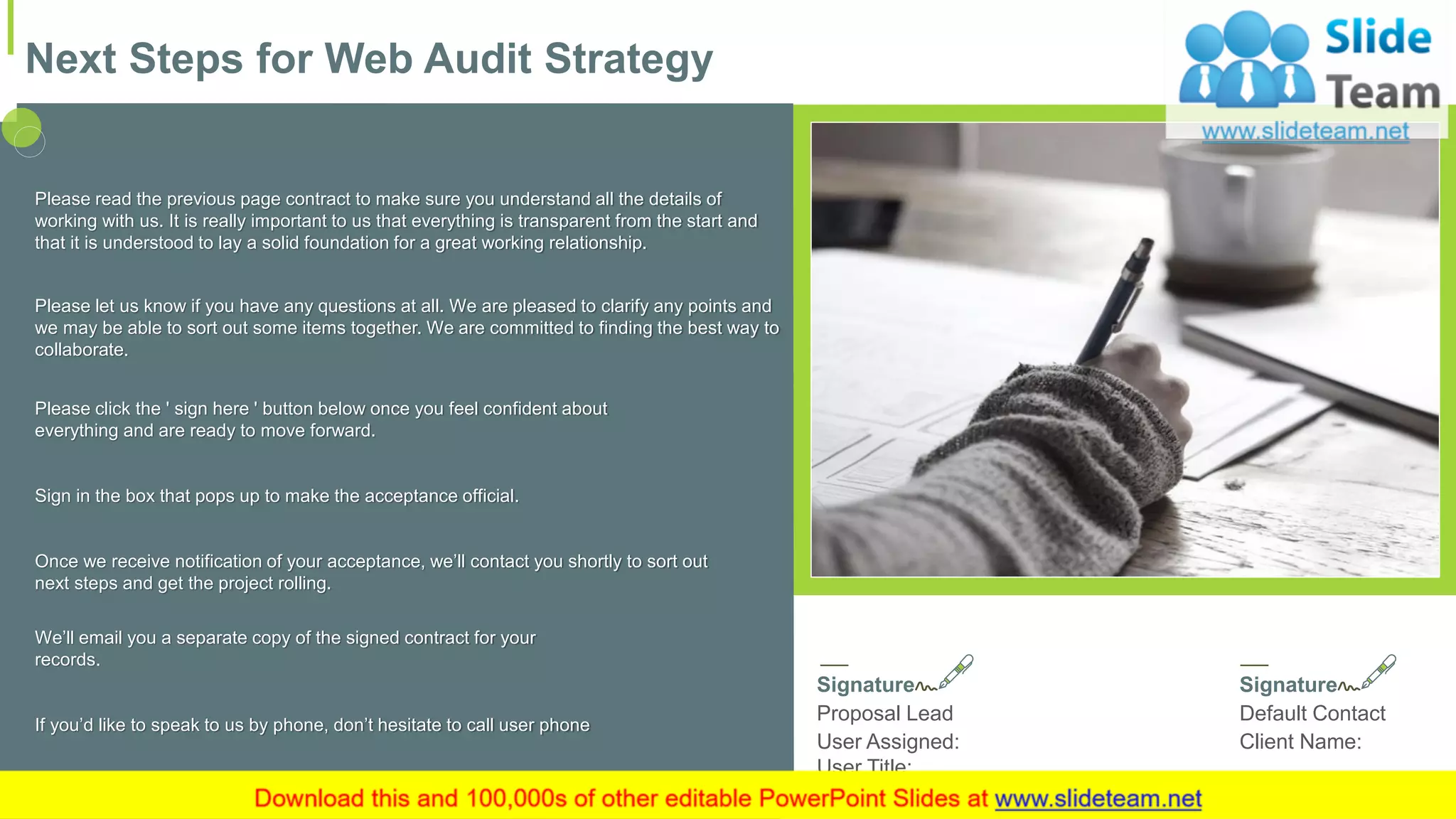 Please read the previous page contract to make sure you understand all the details of
working with us. It is really important to us that everything is transparent from the start and
that it is understood to lay a solid foundation for a great working relationship.
Please let us know if you have any questions at all. We are pleased to clarify any points and
we may be able to sort out some items together. We are committed to finding the best way to
collaborate.
Please click the ' sign here ' button below once you feel confident about
everything and are ready to move forward.
Sign in the box that pops up to make the acceptance official.
Once we receive notification of your acceptance, we’ll contact you shortly to sort out
next steps and get the project rolling.
We’ll email you a separate copy of the signed contract for your
records.
If you’d like to speak to us by phone, don’t hesitate to call user phone
Signature
Proposal Lead
User Assigned:
User Title:
Signature
Default Contact
Client Name:
Next Steps for Web Audit Strategy
20
 