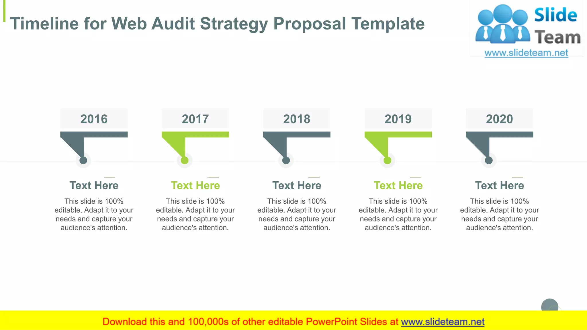 Timeline for Web Audit Strategy Proposal Template
26
2020
This slide is 100%
editable. Adapt it to your
needs and capture your
audience's attention.
Text Here
2016
This slide is 100%
editable. Adapt it to your
needs and capture your
audience's attention.
Text Here
2017
This slide is 100%
editable. Adapt it to your
needs and capture your
audience's attention.
Text Here
2018
This slide is 100%
editable. Adapt it to your
needs and capture your
audience's attention.
Text Here
2019
This slide is 100%
editable. Adapt it to your
needs and capture your
audience's attention.
Text Here
 