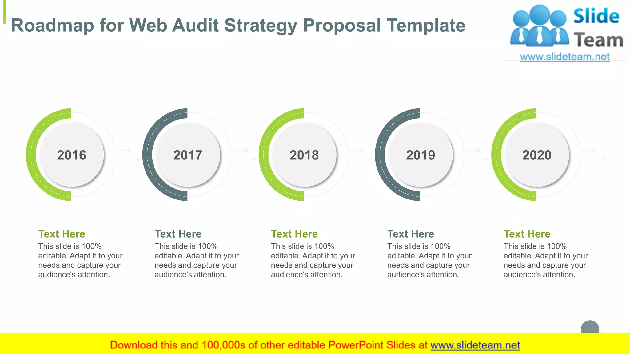 Roadmap for Web Audit Strategy Proposal Template
27
2019
Text Here
This slide is 100%
editable. Adapt it to your
needs and capture your
audience's attention.
2017
Text Here
This slide is 100%
editable. Adapt it to your
needs and capture your
audience's attention.
2018
Text Here
This slide is 100%
editable. Adapt it to your
needs and capture your
audience's attention.
2016
Text Here
This slide is 100%
editable. Adapt it to your
needs and capture your
audience's attention.
2020
Text Here
This slide is 100%
editable. Adapt it to your
needs and capture your
audience's attention.
 