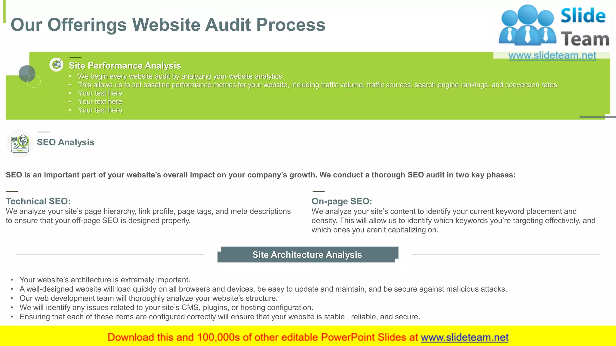 Our Offerings Website Audit Process
5This slide is 100% editable. Adapt it to your needs and capture your audience's attention.
SEO is an important part of your website’s overall impact on your company’s growth. We conduct a thorough SEO audit in two key phases:
• Your website’s architecture is extremely important.
• A well-designed website will load quickly on all browsers and devices, be easy to update and maintain, and be secure against malicious attacks.
• Our web development team will thoroughly analyze your website’s structure.
• We will identify any issues related to your site’s CMS, plugins, or hosting configuration.
• Ensuring that each of these items are configured correctly will ensure that your website is stable , reliable, and secure.
Site Architecture Analysis
SEO Analysis
Technical SEO:
We analyze your site’s page hierarchy, link profile, page tags, and meta descriptions
to ensure that your off-page SEO is designed properly.
On-page SEO:
We analyze your site’s content to identify your current keyword placement and
density. This will allow us to identify which keywords you’re targeting effectively, and
which ones you aren’t capitalizing on.
• We begin every website audit by analyzing your website analytics.
• This allows us to set baseline performance metrics for your website, including traffic volume, traffic sources, search engine rankings, and conversion rates.
• Your text here
• Your text here
• Your text here
Site Performance Analysis
 