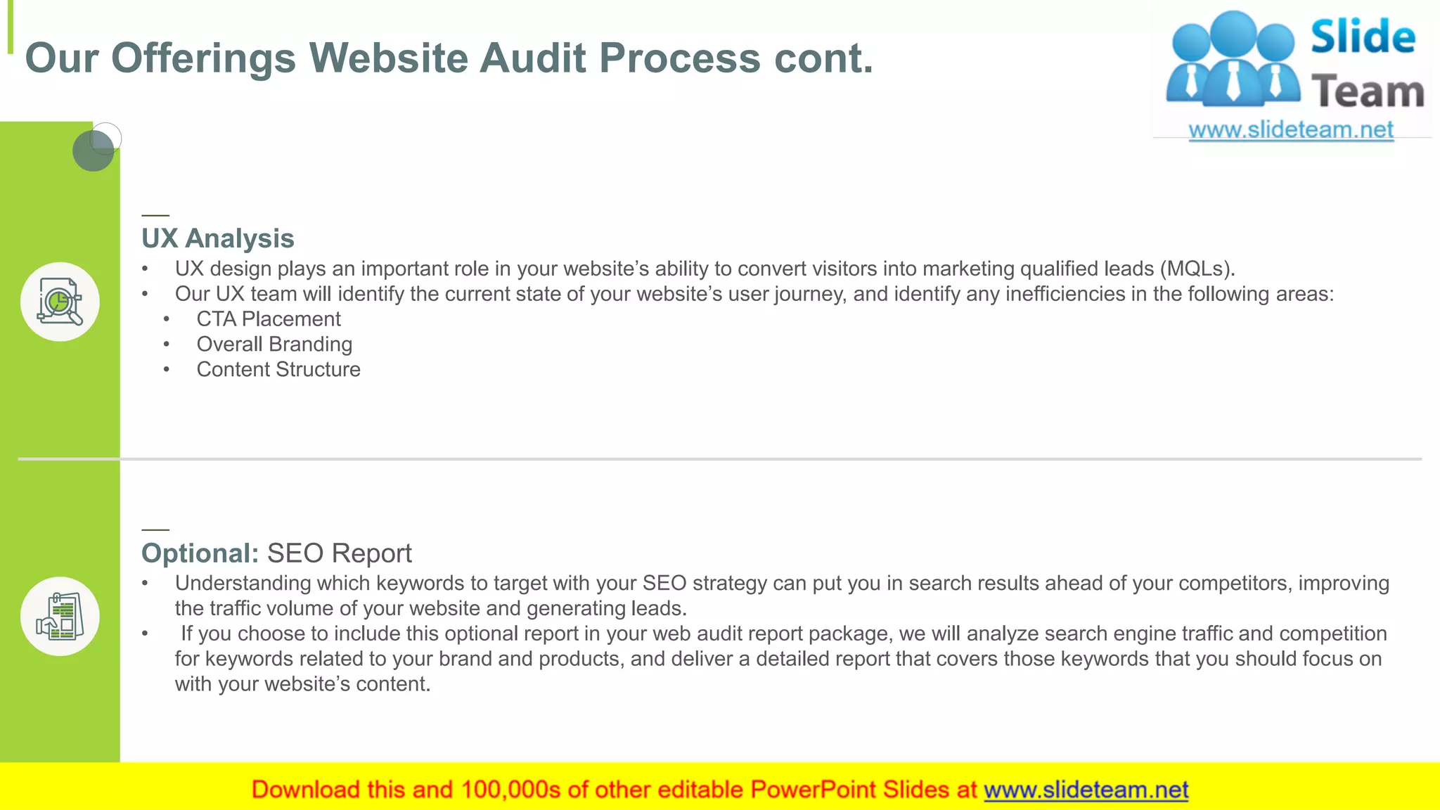 Our Offerings Website Audit Process cont.
6This slide is 100% editable. Adapt it to your needs and capture your audience's attention.
UX Analysis
• UX design plays an important role in your website’s ability to convert visitors into marketing qualified leads (MQLs).
• Our UX team will identify the current state of your website’s user journey, and identify any inefficiencies in the following areas:
• CTA Placement
• Overall Branding
• Content Structure
Optional: SEO Report
• Understanding which keywords to target with your SEO strategy can put you in search results ahead of your competitors, improving
the traffic volume of your website and generating leads.
• If you choose to include this optional report in your web audit report package, we will analyze search engine traffic and competition
for keywords related to your brand and products, and deliver a detailed report that covers those keywords that you should focus on
with your website’s content.
 