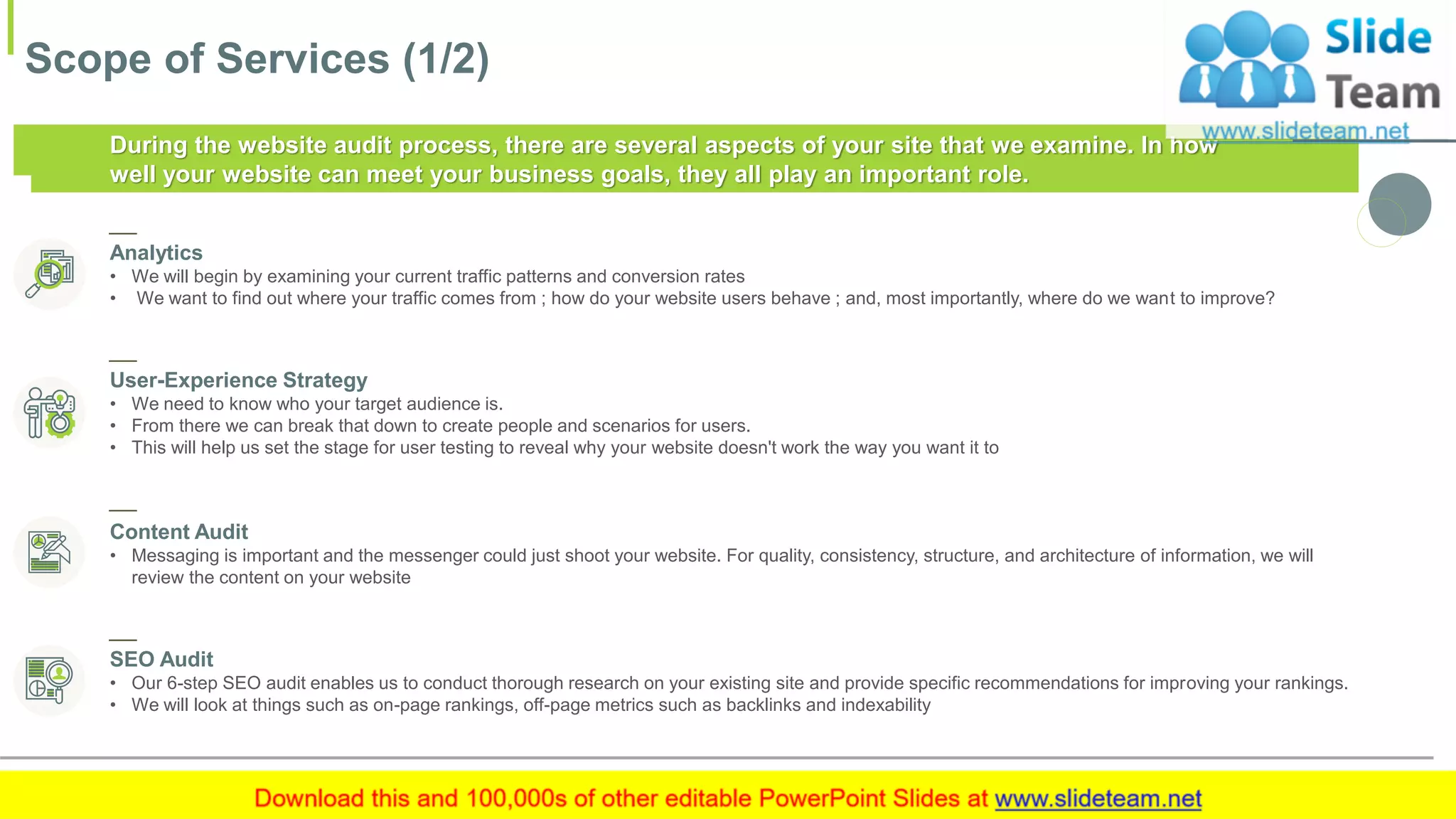 Scope of Services (1/2)
7This slide is 100% editable. Adapt it to your needs and capture your audience's attention.
During the website audit process, there are several aspects of your site that we examine. In how
well your website can meet your business goals, they all play an important role.
Analytics
• We will begin by examining your current traffic patterns and conversion rates
• We want to find out where your traffic comes from ; how do your website users behave ; and, most importantly, where do we want to improve?
User-Experience Strategy
• We need to know who your target audience is.
• From there we can break that down to create people and scenarios for users.
• This will help us set the stage for user testing to reveal why your website doesn't work the way you want it to
Content Audit
• Messaging is important and the messenger could just shoot your website. For quality, consistency, structure, and architecture of information, we will
review the content on your website
SEO Audit
• Our 6-step SEO audit enables us to conduct thorough research on your existing site and provide specific recommendations for improving your rankings.
• We will look at things such as on-page rankings, off-page metrics such as backlinks and indexability
 