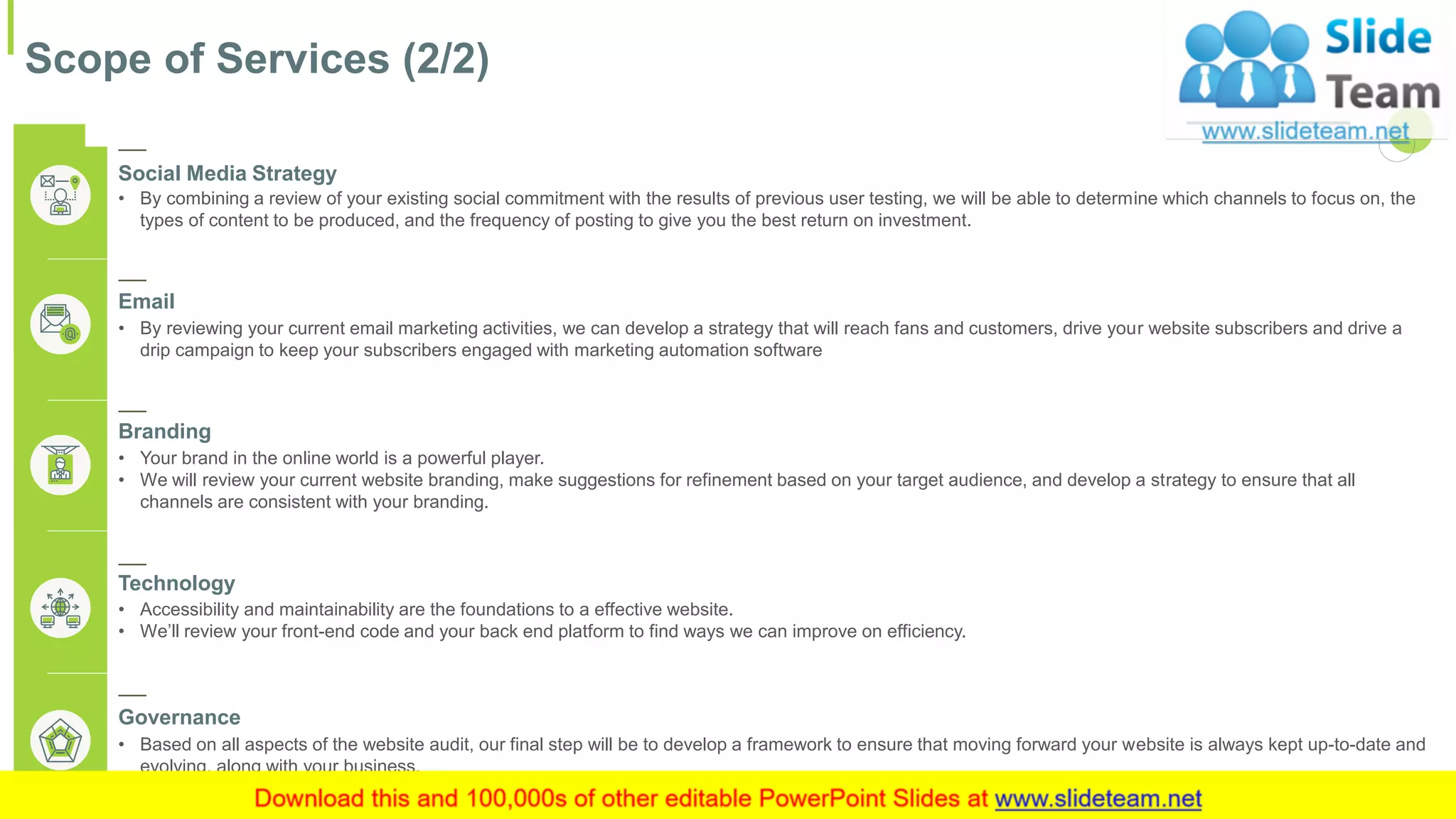 Scope of Services (2/2)
8This slide is 100% editable. Adapt it to your needs and capture your audience's attention.
Social Media Strategy
• By combining a review of your existing social commitment with the results of previous user testing, we will be able to determine which channels to focus on, the
types of content to be produced, and the frequency of posting to give you the best return on investment.
Email
• By reviewing your current email marketing activities, we can develop a strategy that will reach fans and customers, drive your website subscribers and drive a
drip campaign to keep your subscribers engaged with marketing automation software
Branding
• Your brand in the online world is a powerful player.
• We will review your current website branding, make suggestions for refinement based on your target audience, and develop a strategy to ensure that all
channels are consistent with your branding.
Technology
• Accessibility and maintainability are the foundations to a effective website.
• We’ll review your front-end code and your back end platform to find ways we can improve on efficiency.
Governance
• Based on all aspects of the website audit, our final step will be to develop a framework to ensure that moving forward your website is always kept up-to-date and
evolving, along with your business.
 
