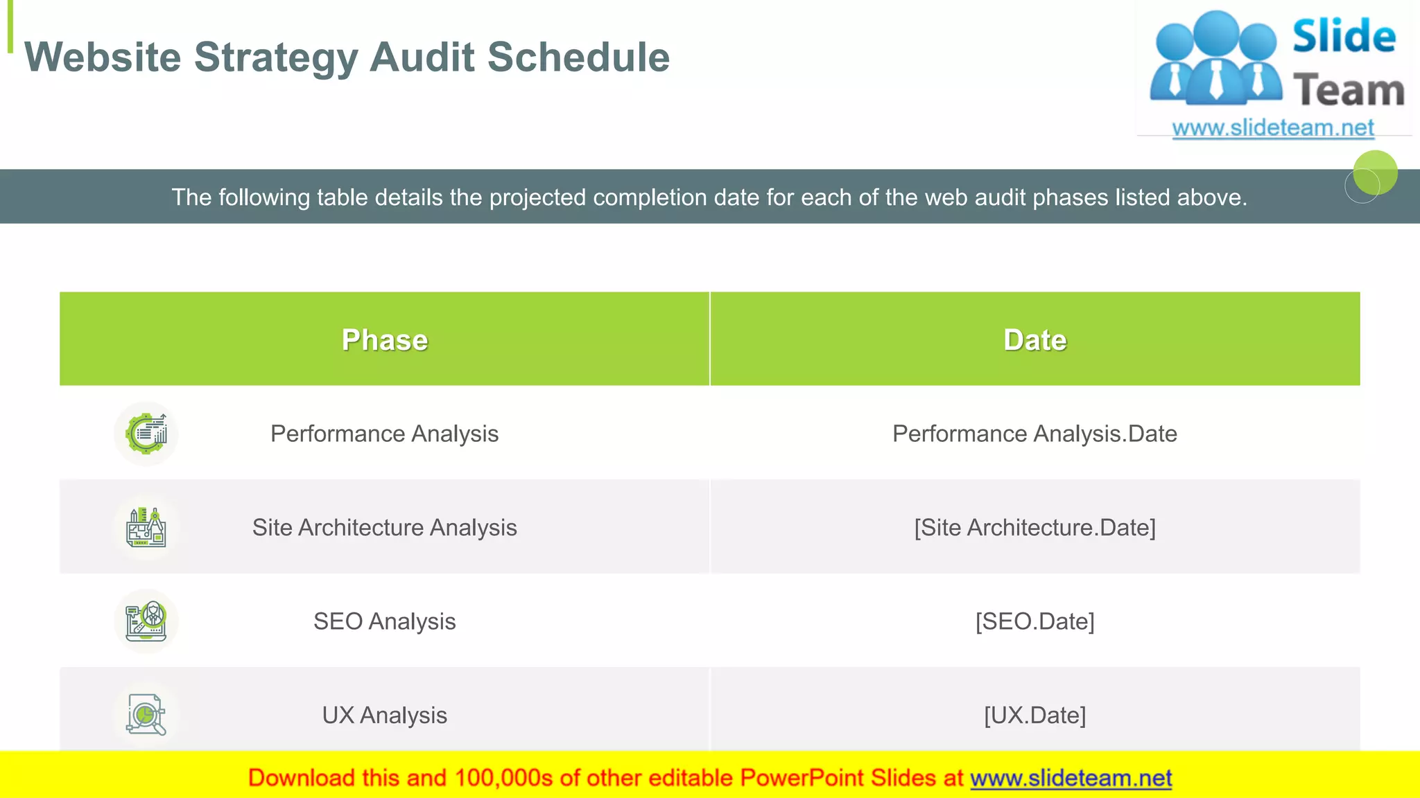 Website Strategy Audit Schedule
9
The following table details the projected completion date for each of the web audit phases listed above.
This slide is 100% editable. Adapt it to your needs and capture your audience's attention.
Phase Date
Performance Analysis Performance Analysis.Date
Site Architecture Analysis [Site Architecture.Date]
SEO Analysis [SEO.Date]
UX Analysis [UX.Date]
 