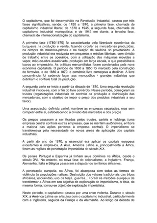 O capitalismo, que foi desenvolvido na Revolução Industrial, passou por três
fases significativas, sendo: de 1780 a 1870, a primeira fase, chamada de
capitalismo industrial liberal; de 1870 a 1945, a segunda fase, chamada de
capitalismo industrial monopolista; e de 1945 em diante, a terceira fase,
chamada de internacionalização do capitalismo.

A primeira fase (1780/1870) foi caracterizada pela liberdade econômica da
burguesia na produção e venda, fazendo circular as mercadorias produzidas,
na compra de matérias-primas e na fixação de salários do proletariado. A
produção industrial era realizada em pequenas e médias fábricas, com divisão
de trabalho entre os operários, com a utilização das máquinas movidas a
vapor, mão-de-obra assalariada, produção em larga escala, o que possibilitava
lucros ao empresário. As práticas mercantilistas foram condenadas pela nova
economia capitalista. O período de 1830 a 1850 foi marcado pela construção
de ferrovias, e de 1850 a 1870, o comércio livre começava a declinar. A livre
concorrência foi cedendo lugar aos monopólios - grandes indústrias que
detinham o controle total da produção.

A segunda parte se inicia a partir da década de 1870. Uma segunda revolução
industrial iniciou-se, com o fim do livre comércio. Nesse período, começaram os
trustes (organizações industriais de controle da produção e distribuição das
mercadorias, com o objetivo de impor o preço dos produtos industriais a seu
favor).

Uma associação, definida cartel, manteve as empresas separadas, mas sem
competir entre si, estabelecendo a divisão dos mercados e dos preços.

Os preços passaram a ser fixados pelos trustes, cartéis e holdings (uma
empresa central controla outras empresas, que se mantêm autônomas, embora
a maioria das ações pertença à empresa central). O imperialismo se
transformava pela necessidade de novas áreas de aplicação dos capitais
industriais.

A partir do ano de 1870, o essencial era aplicar os capitais europeus
excedentes e ampliá-los. A Ásia, América Latina e, principalmente a África,
foram as regiões de penetração imperialista do século XIX.

Os países Portugal e Espanha já tinham seus domínios na África, desde o
século XVI. No entanto, na nova fase do colonialismo, a Inglaterra, França,
Alemanha, Itália e Bélgica passaram a disputar os territórios africanos.

A penetração européia, na África, foi alcançada com todas as formas de
violência às populações nativas. Destruição dos valores tradicionais das tribos
africanas, escravidão, uso da força, guerras... Foram os métodos europeus de
transformar a África em seu objetivo de exploração do imperialismo. A Ásia, da
mesma forma, tornou-se objeto de exploração imperialista.

Neste período, o capitalismo passou por uma crise violenta. Durante o século
XIX, a América Latina se articulou com o capitalismo industrial, particularmente
com a Inglaterra, seguida da França e da Alemanha. Ao longo da década de
 