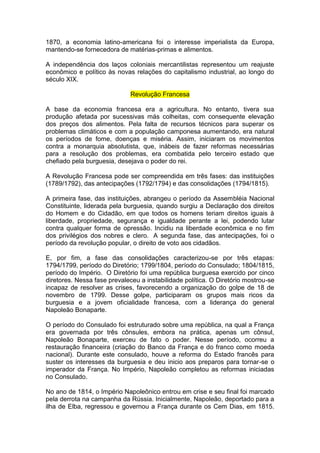 1870, a economia latino-americana foi o interesse imperialista da Europa,
mantendo-se fornecedora de matérias-primas e alimentos.

A independência dos laços coloniais mercantilistas representou um reajuste
econômico e político às novas relações do capitalismo industrial, ao longo do
século XIX.

                              Revolução Francesa

A base da economia francesa era a agricultura. No entanto, tivera sua
produção afetada por sucessivas más colheitas, com consequente elevação
dos preços dos alimentos. Pela falta de recursos técnicos para superar os
problemas climáticos e com a população camponesa aumentando, era natural
os períodos de fome, doenças e miséria. Assim, iniciaram os movimentos
contra a monarquia absolutista, que, inábeis de fazer reformas necessárias
para a resolução dos problemas, era combatida pelo terceiro estado que
chefiado pela burguesia, desejava o poder do rei.

A Revolução Francesa pode ser compreendida em três fases: das instituições
(1789/1792), das antecipações (1792/1794) e das consolidações (1794/1815).

A primeira fase, das instituições, abrangeu o período da Assembléia Nacional
Constituinte, liderada pela burguesia, quando surgiu a Declaração dos direitos
do Homem e do Cidadão, em que todos os homens teriam direitos iguais à
liberdade, propriedade, segurança e igualdade perante a lei, podendo lutar
contra qualquer forma de opressão. Incidiu na liberdade econômica e no fim
dos privilégios dos nobres e clero. A segunda fase, das antecipações, foi o
período da revolução popular, o direito de voto aos cidadãos.

E, por fim, a fase das consolidações caracterizou-se por três etapas:
1794/1799, período do Diretório; 1799/1804, período do Consulado; 1804/1815,
período do Império. O Diretório foi uma república burguesa exercido por cinco
diretores. Nessa fase prevaleceu a instabilidade política. O Diretório mostrou-se
incapaz de resolver as crises, favorecendo a organização do golpe de 18 de
novembro de 1799. Desse golpe, participaram os grupos mais ricos da
burguesia e a jovem oficialidade francesa, com a liderança do general
Napoleão Bonaparte.

O período do Consulado foi estruturado sobre uma república, na qual a França
era governada por três cônsules, embora na prática, apenas um cônsul,
Napoleão Bonaparte, exerceu de fato o poder. Nesse período, ocorreu a
restauração financeira (criação do Banco da França e do franco como moeda
nacional). Durante este consulado, houve a reforma do Estado francês para
suster os interesses da burguesia e deu inicio aos preparos para tornar-se o
imperador da França. No Império, Napoleão completou as reformas iniciadas
no Consulado.

No ano de 1814, o Império Napoleônico entrou em crise e seu final foi marcado
pela derrota na campanha da Rússia. Inicialmente, Napoleão, deportado para a
ilha de Elba, regressou e governou a França durante os Cem Dias, em 1815.
 