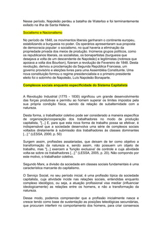 Nesse período, Napoleão perdeu a batalha de Waterloo e foi terminantemente
exilado na ilha de Santa Helena.

Socialismo e Nacionalismo

No período de 1848, os movimentos liberais ganharam o continente europeu,
estabilizando a burguesia no poder. Os operários apresentaram sua proposta
de democracia popular: o socialismo, no qual haveria a eliminação da
propriedade privada dos meios de produção. Inúmeros grupos políticos, como
os republicanos liberais, os socialistas, os bonapartistas (burguesia que
desejava a volta de um descendente de Napoleão) e legitimistas (nobreza que
apoiava a volta dos Bourbon), fizeram a revolução de Fevereiro de 1848. Desta
revolução, derivou a proclamação da Segunda República Francesa, um
governo provisório e eleições livres para uma Assembléia Constituinte. Uma
nova constituição formou o regime presidencialista e o primeiro presidente
eleito foi o sobrinho de Napoleão, Luís Napoleão Bonaparte.

Complexos sociais enquanto especificidade do Sistema Capitalista


A Revolução Industrial (1775 - 1830) significou um grande desenvolvimento
das forças produtivas e permitiu ao homem superar os limites impostos pela
sua própria condição física, saindo da relação de subalternidade com a
natureza.

Desta forma, o trabalhador coletivo pode ser considerado a maneira específica
de organização/cooperação dos trabalhadores no modo de produção
capitalista, "[...] E, para que esta nova forma de trabalho possa se efetivar, é
indispensável que a sociedade desenvolva uma série de complexos sociais
voltados diretamente à submissão dos trabalhadores às classes dominantes
[...]." (LESSA, 2000, p. 50)

Surgem assim, profissões assalariadas, que deixam de ter como objetivo a
transformação da natureza e, sendo assim, não possuem um objeto de
trabalho, mas "[...] exercem a 'função exclusiva' de controle e cuja atividade
volta-se sobre os trabalhadores [...]." (LESSA, 2005, p. 20). Não compondo por
este motivo, o trabalhador coletivo.

Segundo Marx, a divisão da sociedade em classes sociais fundamentais é uma
característica marcante do capitalismo.

O Serviço Social, no seu período inicial, é uma profissão típica da sociedade
capitalista, cuja atividade incide nas relações sociais, entendidas enquanto
complexo ideológico, ou seja, a atuação profissional visa mediar (influenciar
ideologicamente) as relações entre os homens, e não a transformação da
natureza.

Desse modo, podemos compreender que a profissão inicialmente nasce e
cresce tendo como base de sustentação as posições teleológicas secundárias,
que procuram interferir no comportamento dos homens, para criar consensos
 
