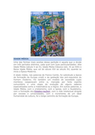 IDADE MÉDIA
Uma das formas mais aceitas dessa partição é aquela que a divide
em três períodos distintos, cada qual com suas particularidades: Alta
Idade Média (século V ao X); Idade Média Clássica (séc. XI ao XIII) e
Baixa Idade Média, que vai do século XIV ao século XV, quando se
inicia a Época Moderna.
A idade média, nas palavras de Franco Cambi, foi sobretudo a época
da formação da Europa cristã e da gestação dos pré-requisitos do
homem moderno. Foi também um modelo de sociedade cujos
membros cooperavam entre si, marcada por forte espírito
comunitário e uma etapa da evolução de alguns saberes
especializados como a matemática ou a lógica. Em outras palavras, a
Idade Média, com o cristianismo, com a Igreja, com o feudalismo,
com a formação dos Estados-nações4
, com a vida intelectual dirigida
por escolas e universidades, com o incremento de um ideal
humanista1
da cultura, foi o longo caminho da formação da Europa.
 