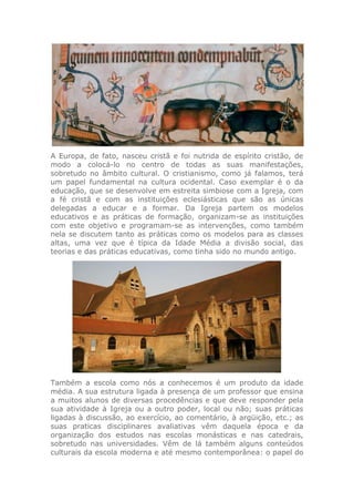 A Europa, de fato, nasceu cristã e foi nutrida de espírito cristão, de
modo a colocá-lo no centro de todas as suas manifestações,
sobretudo no âmbito cultural. O cristianismo, como já falamos, terá
um papel fundamental na cultura ocidental. Caso exemplar é o da
educação, que se desenvolve em estreita simbiose com a Igreja, com
a fé cristã e com as instituições eclesiásticas que são as únicas
delegadas a educar e a formar. Da Igreja partem os modelos
educativos e as práticas de formação, organizam-se as instituições
com este objetivo e programam-se as intervenções, como também
nela se discutem tanto as práticas como os modelos para as classes
altas, uma vez que é típica da Idade Média a divisão social, das
teorias e das práticas educativas, como tinha sido no mundo antigo.
Também a escola como nós a conhecemos é um produto da idade
média. A sua estrutura ligada à presença de um professor que ensina
a muitos alunos de diversas procedências e que deve responder pela
sua atividade à Igreja ou a outro poder, local ou não; suas práticas
ligadas à discussão, ao exercício, ao comentário, à argüição, etc.; as
suas praticas disciplinares avaliativas vêm daquela época e da
organização dos estudos nas escolas monásticas e nas catedrais,
sobretudo nas universidades. Vêm de lá também alguns conteúdos
culturais da escola moderna e até mesmo contemporânea: o papel do
 