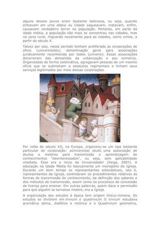 alguns desses povos eram bastante belicosos, ou seja, quando
entravam em uma aldeia ou cidade saqueavam, matavam, enfim,
causavam verdadeiro terror na população. Portanto, em parte da
idade média, a população não mais se concentrou nas cidades, mas
na zona rural, migrando novamente para as cidades, como vimos, a
partir do século X.
Talvez por isso, nesse período tenham proliferado as corporações de
oficio (universitates), denominação geral para associações
juridicamente reconhecida por todos (universi). Essas associações
decorreram das demandas da urbanização e seu comercio.
Organizadas de forma sistemática, agregavam pessoas de um mesmo
oficio que se submetiam a estatutos regimentais e tinham seus
serviços legitimados por meio dessas corporações.
Por volta do século XII, na Europa, organizou-se um tipo bastante
particular de corporação: aUniversitas studii, uma associação de
alunos e mestres para transmissão e aprendizagem de
conhecimentos “desinteressados”, ou seja, sem aplicabilidade
imediata. Esse era o inicio da Universidade! (Veiga, 2007). A
educação na Idade Média foi basicamente um monopólio da Igreja.
Durante um bom tempo os representantes eclesiásticos, isto é,
representantes da Igreja, controlaram os procedimentos relativos às
formas de transmissão do conhecimento, da definição dos saberes e
dos métodos de transmissão, assim como os processos de concessão
de licença para ensinar. Em outras palavras, quem dava a permissão
para que alguém se tornasse mestre, era a Igreja.
A organização dos estudos à época tem origem Greco-romana. Os
estudos se dividiam em trivium e quadrivium. O trivium estudava
gramática latina, dialética e retórica e o Quadrivium geometria,
 