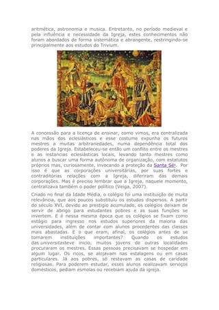 aritmética, astronomia e musica. Entretanto, no período medieval e
pela influência e necessidade da Igreja, estes conhecimentos não
foram abordados de forma sistemática e abrangente, restringindo-se
principalmente aos estudos do Trivium.
A concessão para a licença de ensinar, como vimos, era centralizada
nas mãos dos eclesiásticos e esse costume expunha os futuros
mestres a muitas arbitrariedades, numa dependência total dos
poderes da Igreja. Estabeleceu-se então um conflito entre os mestres
e as instancias eclesiásticas locais, levando tanto mestres como
alunos a buscar uma forma autônoma de organização, com estatutos
próprios mas, curiosamente, invocando a proteção da Santa Sé1
. Por
isso é que as corporações universitárias, por suas fortes e
contraditórias relações com a Igreja, diferiram das demais
corporações. Mas é preciso lembrar que a Igreja, naquele momento,
centralizava também o poder político (Veiga, 2007).
Criado no final da Idade Média, o colégio foi uma instituição de muita
relevância, que aos poucos substituiu os estudos dispersos. A partir
do século XVI, devido ao prestigio acumulado, os colégios deixam de
servir de abrigo para estudantes pobres e as suas funções se
invertem. E é nessa mesma época que os colégios se fixam como
estágio para ingresso nos estudos superiores da maioria das
universidades, além de contar com alunos procedentes das classes
mais abastadas. E o que eram, afinal, os colégios antes de se
tornarem instituições importantes? Quando os estudos
das universitasteve inicio, muitos jovens de outras localidades
procuraram os mestres. Essas pessoas precisavam se hospedar em
algum lugar. Os ricos, se alojavam nas estalagens ou em casas
particulares. Já aos pobres, só restavam as casas de caridade
religiosas. Para poderem estudar, esses alunos realizavam serviços
domésticos, pediam esmolas ou recebiam ajuda da igreja.
 