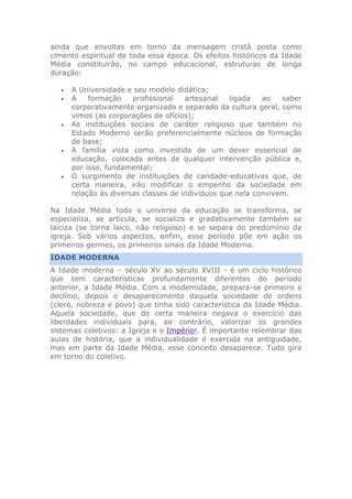 ainda que envoltas em torno da mensagem cristã posta como
cimento espiritual de toda essa época. Os efeitos históricos da Idade
Média constituirão, no campo educacional, estruturas de longa
duração:
 A Universidade e seu modelo didático;
 A formação profissional artesanal ligada ao saber
corporativamente organizado e separado da cultura geral, como
vimos (as corporações de ofícios);
 As instituições sociais de caráter religioso que também no
Estado Moderno serão preferencialmente núcleos de formação
de base;
 A família vista como investida de um dever essencial de
educação, colocada antes de qualquer intervenção pública e,
por isso, fundamental;
 O surgimento de instituições de caridade-educativas que, de
certa maneira, irão modificar o empenho da sociedade em
relação às diversas classes de indivíduos que nela convivem.
Na Idade Média todo o universo da educação se transforma, se
especializa, se articula, se socializa e gradativamente também se
laiciza (se torna laico, não religioso) e se separa do predomínio da
igreja. Sob vários aspectos, enfim, esse período põe em ação os
primeiros germes, os primeiros sinais da Idade Moderna.
IDADE MODERNA
A Idade moderna – século XV ao século XVIII - é um ciclo histórico
que tem características profundamente diferentes do período
anterior, a Idade Média. Com a modernidade, prepara-se primeiro o
declínio, depois o desaparecimento daquela sociedade de ordens
(clero, nobreza e povo) que tinha sido característica da Idade Média.
Aquela sociedade, que de certa maneira negava o exercício das
liberdades individuais para, ao contrário, valorizar os grandes
sistemas coletivos: a Igreja e o Império1
. É importante relembrar das
aulas de história, que a individualidade é exercida na antiguidade,
mas em parte da Idade Média, esse conceito desaparece. Tudo gira
em torno do coletivo.
 