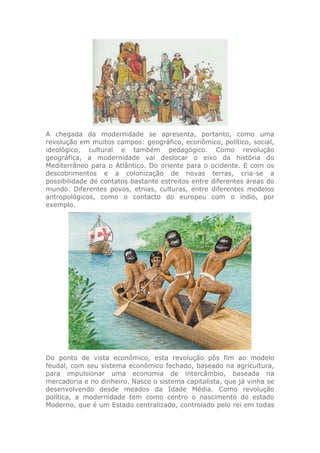 A chegada da modernidade se apresenta, portanto, como uma
revolução em muitos campos: geográfico, econômico, político, social,
ideológico, cultural e também pedagógico. Como revolução
geográfica, a modernidade vai deslocar o eixo da história do
Mediterrâneo para o Atlântico. Do oriente para o ocidente. E com os
descobrimentos e a colonização de novas terras, cria-se a
possibilidade de contatos bastante estreitos entre diferentes áreas do
mundo. Diferentes povos, etnias, culturas, entre diferentes modelos
antropológicos, como o contacto do europeu com o índio, por
exemplo.
Do ponto de vista econômico, esta revolução pôs fim ao modelo
feudal, com seu sistema econômico fechado, baseado na agricultura,
para impulsionar uma economia de intercâmbio, baseada na
mercadoria e no dinheiro. Nasce o sistema capitalista, que já vinha se
desenvolvendo desde meados da Idade Média. Como revolução
política, a modernidade tem como centro o nascimento do estado
Moderno, que é um Estado centralizado, controlado pelo rei em todas
 