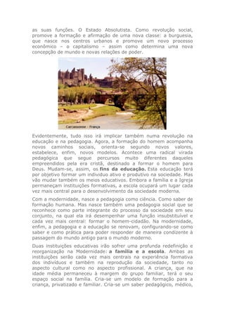 as suas funções. O Estado Absolutista. Como revolução social,
promove a formação e afirmação de uma nova classe: a burguesia,
que nasce nos centros urbanos e promove um novo processo
econômico – o capitalismo – assim como determina uma nova
concepção de mundo e novas relações de poder.
Evidentemente, tudo isso irá implicar também numa revolução na
educação e na pedagogia. Agora, a formação do homem acompanha
novos caminhos sociais, orienta-se segundo novos valores,
estabelece, enfim, novos modelos. Acontece uma radical virada
pedagógica que segue percursos muito diferentes daqueles
empreendidos pela era cristã, destinado a formar o homem para
Deus. Mudam-se, assim, os fins da educação. Esta educação terá
por objetivo formar um individuo ativo e produtivo na sociedade. Mas
vão mudar também os meios educativos. Embora a família e a Igreja
permaneçam instituições formativas, a escola ocupará um lugar cada
vez mais central para o desenvolvimento da sociedade moderna.
Com a modernidade, nasce a pedagogia como ciência. Como saber de
formação humana. Mas nasce também uma pedagogia social que se
reconhece como parte integrante do processo da sociedade em seu
conjunto, na qual ela irá desempenhar uma função insubstituível e
cada vez mais central: formar o homem-cidadão. Na modernidade,
enfim, a pedagogia e a educação se renovam, configurando-se como
saber e como prática para poder responder de maneira condizente à
passagem do mundo antigo para o mundo moderno.
Duas instituições educativas irão sofrer uma profunda redefinição e
reorganização na Modernidade: a família e a escola. Ambas as
instituições serão cada vez mais centrais na experiência formativa
dos indivíduos e também na reprodução da sociedade, tanto no
aspecto cultural como no aspecto profissional. A criança, que na
idade média permaneceu à margem do grupo familiar, terá o seu
espaço social na família. Cria-se um modelo de formação para a
criança, privatizado e familiar. Cria-se um saber pedagógico, médico,
 