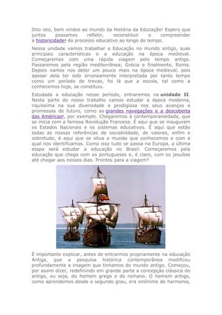 Dito isto, bem vindos ao mundo da História da Educação! Espero que
juntos possamos refletir, reconstituir e compreender
a historicidade2
do processo educativo ao longo do tempo.
Nessa unidade vamos trabalhar a Educação no mundo antigo, suas
principais características e a educação na época medieval.
Começaremos com uma rápida viagem pelo tempo antigo.
Passaremos pela região mediterrânea; Grécia e finalmente, Roma.
Depois vamos nos deter um pouco mais na época medieval, pois
apesar dela ter sido erroneamente interpretada por tanto tempo
como um período de trevas, foi lá que a escola, tal como a
conhecemos hoje, se constituiu.
Estudada a educação nesse período, entraremos na unidade II.
Nesta parte do nosso trabalho vamos estudar a época moderna,
riquíssima na sua diversidade e prodigiosa nos seus avanços e
promessas de futuro, como as grandes navegações e a descoberta
das Américas3
, por exemplo. Chegaremos à contemporaneidade, que
se inicia com a famosa Revolução Francesa. É aqui que se inauguram
os Estados Nacionais e os sistemas educativos. É aqui que estão
todas as nossas referências de sociabilidade, de valores, enfim e
sobretudo, é aqui que se situa o mundo que conhecemos e com o
qual nos identificamos. Como isso tudo se passa na Europa, a última
etapa será estudar a educação no Brasil. Começaremos pela
educação que chega com os portugueses e, é claro, com os jesuítas
até chegar aos nossos dias. Prontos para a viagem?
É importante explicar, antes de entrarmos propriamente na educação
Antiga, que a pesquisa histórica contemporânea modificou
profundamente a imagem que tínhamos do mundo antigo. Começou,
por assim dizer, redefinindo em grande parte a concepção clássica do
antigo, ou seja, do homem grego e do romano. O homem antigo,
como aprendemos desde o segundo grau, era sinônimo de harmonia,
 