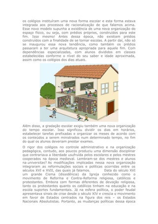 os colégios instituíram uma nova forma escolar e esta forma estava
integrada aos processos de racionalização de que falamos acima.
Esse novo modelo supunha a existência de uma nova organização do
espaço físico, ou seja, com prédios próprios, construídos para este
fim. Isso mesmo! Antes dessa época, não existiam prédios
construídos com a finalidade de se tornar escolas. A partir daí, não só
se inaugurou essa nova tendência, como também os prédios
passaram a ter uma arquitetura apropriada para aquele fim. Com
dependências especializadas, com alunos divididos em classes
estabelecidas conforme o nível do seu saber e idade aproximada,
assim como os colégios dos dias atuais.
Além disso, a gradação escolar exigiu também uma nova organização
do tempo escolar. Isso significou dividir os dias em horários,
estabelecer tarefas prefixadas e organizar os meses de acordo com
os conteúdos a serem ministrados num determinado tempo, no fim
do qual os alunos deveriam prestar exames.
O rigor dos colégios no controle administrativo e na organização
pedagógica, contudo, aos poucos produziu uma dimensão disciplinar
que contrariava a liberdade usufruída pelos escolares e pelos mestres
cooperados na época medieval. Lembram-se dos mestres e alunos
na universitas? As modificações implicadas nessa nova organização
integraram as reformulações sociais e políticas ocorridas entre os
séculos XVI e XVII, das quais já falamos. Data do século XVI
um grande Cisma (dissidência) da Igreja conhecido como o
movimento de Reforma e Contra-Reforma religiosa, católicos e
protestantes. Embora com formas diferentes de devoção religiosa,
tanto os protestantes quanto os católicos tinham na educação e na
escola suportes fundamentais. Já na esfera política, o poder feudal
apresentava sinais de crise desde o século XIV e crescia o movimento
em favor de Estados centrados na figura dos reis – os Estados
Nacionais Absolutistas. Portanto, as mudanças políticas dessa época
 