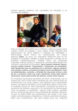 tiveram especial influência nas concepções de educação e no
aumento dos colégios.
Entre os séculos XVI e XVIII vai se enfatizar a idéia de riqueza como
virtude e fonte de prestigio, o que acabou sendo reforçado pelo
aparecimento de novos objetos e produtos de ostentação e
diferenciação social. Assim, ter conhecimento, em outras
palavras, saber, se torna um importante diferencial para se ter
prestigio na sociedade. Também a noção de publico e privado vai se
modificar significativamente. Philippe Áries, um importante
historiador francês, destaca o impacto da crescente alfabetização dos
membros importantes da sociedade. Isso mesmo! Naquela época,
mesmo sendo pessoa “importante”, destacada na sociedade,
não significava que se soubesse ler e escrever. Alguns sabiam,
mas muitos nobres e senhores feudais eram analfabetos. Para
os alfabetizados, contudo, a difusão da imprensa tornou o ato
de ler e escrever cada vez mais individual, tanto pela leitura
silenciosa, como pela escrita de diários, cartas entre outros.
As mudanças brevemente apontadas permitem compreender que os
séculos XVI, XVII e XVIII foram marcados por uma intensa busca de
conhecimento e de novos saberes. Isso significou que o aprendizado
ganhou um papel de destaque e uma importância talvez nunca vista.
A sociedade tornou-se mais heterogênea (composta de partes ou
elementos de diferente natureza) e os mecanismos de diferenciação
entre as pessoas se ampliaram: riqueza, poder político, prestigio
social e conhecimento são os novos elementos de distinção. Observe-
se que na Idade Média isso praticamente não existia e por duas
razões: primeira porque o feudalismo, o sistema econômico da época,
pelas suas características não abria espaço para isso. Segundo
 