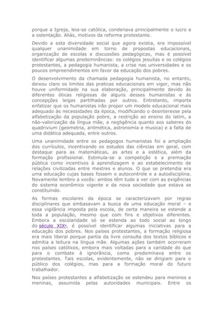 porque a Igreja, leia-se católica, condenava principalmente o lucro e
a ostentação. Aliás, motivos da reforma protestante.
Devido a esta diversidade social que agora existia, era impossível
qualquer unanimidade em torno de propostas educacionais,
organização de escolas e discussões pedagógicas, mas é possível
identificar algumas predominâncias: os colégios jesuítas e os colégios
protestantes, a pedagogia humanista, a crise nas universidades e os
poucos empreendimentos em favor da educação dos pobres.
O desenvolvimento da chamada pedagogia humanista, no entanto,
deixou claro os limites das praticas educacionais em vigor, mas não
houve uniformidade na sua elaboração, principalmente devido às
diferentes óticas religiosas de alguns desses humanistas e às
concepções leigas partilhadas por outros. Entretanto, importa
enfatizar que os humanistas irão propor um modelo educacional mais
adequado às necessidades da época, modificando o desinteresse pela
alfabetização da população pobre, a restrição ao ensino do latim, a
não-valorização da língua mãe, a negligência quanto aos saberes do
quadrivium (geometria, aritmética, astronomia e musica) e a falta de
uma didática adequada, entre outros.
Uma unanimidade entre os pedagogos humanistas foi a ampliação
dos currículos, incentivando os estudos das ciências em geral, com
destaque para as matemáticas, as artes e a estética, além da
formação profissional. Estimula-se a competição e a premiação
pública como incentivos à aprendizagem e ao estabelecimento de
relações civilizadas entre mestres e alunos. O que se pretendia era
uma educação cujas bases fossem o autocontrole e a autodisciplina.
Novamente lembro a vocês: ambos têm tudo a ver com as exigências
do sistema econômico vigente e da nova sociedade que estava se
constituindo.
As formas escolares da época se caracterizavam por regras
disciplinares que embasavam a busca de uma educação moral – e
essa vigilância imposta pela escola, de certa maneira se estende a
toda a população, mesmo que com fins e objetivos diferentes.
Embora a escolaridade só se estenda ao todo social ao longo
do século XIX1
, é possível identificar algumas iniciativas para a
educação dos pobres. Nos países protestantes, a formação religiosa
era mais liberal porque partia da livre consulta dos textos bíblicos e
admitia a leitura na língua mãe. Algumas ações também ocorreram
nos países católicos, embora mais voltadas para a caridade do que
para o combate à ignorância, como predominava entre os
protestantes. Tais escolas, evidentemente, não se dirigiam para o
público dos colégios, mas para a formação moral do futuro
trabalhador.
Nos países protestantes a alfabetização se estendeu para meninos e
meninas, assumida pelas autoridades municipais. Entre os
 