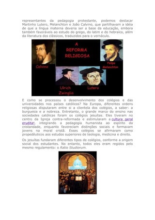 representantes da pedagogia protestante, podemos destacar
Martinho Lutero, Melanchton e João Calvino, que partilhavam a idéia
de que a língua materna deveria ser a base da educação, embora
também favoráveis ao estudo do grego, do latim e do hebraico, além
da literatura dos clássicos, traduzidos para o vernáculo.
E como se processou o desenvolvimento dos colégios e das
universidades nos países católicos? Na Europa, diferentes ordens
religiosas disputaram entre si a clientela dos colégios, a saber: a
burguesia e a nobreza. Entretanto, o grande marco do ensino nas
sociedades católicas foram os colégios jesuítas. Eles tiveram no
centro da Igreja contra-reformada e estimularam a cultura geral
erudita2
, integrando a pedagogia humanista ao espírito da
cristandade, enquanto favoreciam distinções sociais e formavam
jovens na moral cristã. Esses colégios se afirmaram como
propedêuticos aos estudos superiores de teologia, medicina e direito.
Os jesuítas fundaram diferentes tipos de colégios, conforme a origem
social dos estudantes. No entanto, todos eles eram regidos pelo
mesmo regulamento: o Ratio Studiorum.
 