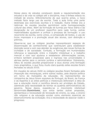 Desse plano de estudos constavam desde a regulamentação dos
estudos e da vida no colégio até a disciplina, mas a ênfase estava no
método de ensino. Diferentemente do que ocorria antes, o novo
método fazia largo uso da escrita. Toda a aula tinha uma parte
destinada aos exercícios escritos e à redação. Outra ênfase era a
retórica1
. As escolas jesuítas permitiram certa homogeneização
cultural das elites. Além da formação de turmas por faixa etária e da
designação de um professor especifico para cada turma, outras
materialidades ajudaram a unificar o processo de formação: o uso
recorrente da escrita, como vimos, a composição de textos, o uso de
livros impressos e a promoção anual dos alunos, com distinção e
prêmios.
Observe-se que os colégios jesuítas representavam espaços de
disseminação de conhecimento que contribuíam para estabelecer
distinção social e com isso atender às exigências das novas formas de
civilidade e de sociedade. Contudo, a formação em humanidades
reforçava a separação entre o trabalho intelectual e o trabalho
manual e com isso ajudava a estabelecer diferenciações sociais,
embora também preparasse para o ingresso nas universidades e
abrisse portas para a carreira jurídica e administrativa. Entretanto,
faltou às escolas jesuítas proporcionar a seus alunos uma formação
mais pragmática, o que ficou muito claro quando estas escolas foram
fechadas no século XVIII.
Em meados do século XVIII os colégios jesuítas foram fechados pela
imposição das monarquias, entre outras razões, pela disputa política
em torno do monopólio da educação. Os representantes da
companhia de Jesus foram expulsos de Portugal, do Brasil, da França
e da Espanha e as elites políticas e intelectuais defendiam a idéia de
que a educação moral e cientifica deveria ser privilégio do Estado,
sobretudo pela necessidade de formar os quadros administrativos do
governo. Nessa época, expandiu-se o movimento intelectual
denominado Iluminismo, que entre tantas outras propostas,
apresentava a necessidade de laicização do ensino, ou seja, o ensino
não religioso e da educação escolar como elemento essencial de
desenvolvimento da civilização. Era a necessidade de associar razão e
progresso.
 