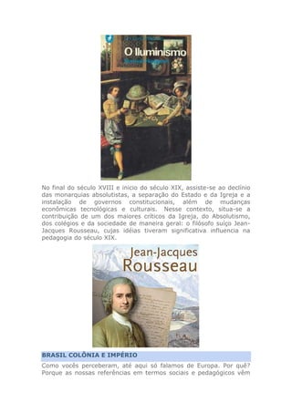 No final do século XVIII e inicio do século XIX, assiste-se ao declínio
das monarquias absolutistas, a separação do Estado e da Igreja e a
instalação de governos constitucionais, além de mudanças
econômicas tecnológicas e culturais. Nesse contexto, situa-se a
contribuição de um dos maiores críticos da Igreja, do Absolutismo,
dos colégios e da sociedade de maneira geral: o filósofo suíço Jean-
Jacques Rousseau, cujas idéias tiveram significativa influencia na
pedagogia do século XIX.
BRASIL COLÔNIA E IMPÉRIO
Como vocês perceberam, até aqui só falamos de Europa. Por quê?
Porque as nossas referências em termos sociais e pedagógicos vêm
 
