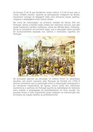da Europa. É de lá que herdamos nossa cultura. E é de lá que veio o
nosso modelo escolar. Quando os portugueses chegaram ao Brasil,
trouxeram consigo na bagagem toda uma estrutura social, política,
religiosa e pedagógica entre outras coisas.
No inicio da colonização, na primeira metade do século XVI em
Portugal, Igreja e Estado estão unidos por interesse comum, que são
ainda medievais (tardios medievais, como diz Alfredo Bosi). Portanto,
há de se considerar em primeiro lugar, que a educação nesse período
foi exclusivamente baseada nos valores e conteúdos vigentes em
Portugal.
Os principais agentes da educação na colônia foram os sacerdotes
jesuítas, até serem expulsos pelo Marques de Pombal em 1759. É
preciso considerar que a associação entre a colonização portuguesa e
as iniciativas missionárias da Igreja, serviu tanto aos interesses
econômicos e políticos de Portugal quanto às estratégias do Vaticano
para impedir a propagação do protestantismo no novo mundo. Os
jesuítas foram o mais importante grupo religioso na manutenção dos
princípios da reação católica ao protestantismo.
 