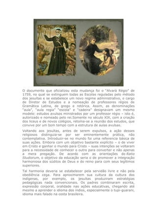 O documento que oficializou esta mudança foi o “Alvará Régio” de
1759, no qual se extinguem todas as Escolas reguladas pelo método
dos jesuítas e se estabelece um novo regime administrativo, o cargo
de Diretor de Estudos e a nomeação de professores régios de
Gramática Latina, de grego e retórica. Assim, as denominações
“aula”, “aula regia” “escola” e “cadeira” designavam um mesmo
modelo: estudos avulsos ministrados por um professor régio – isto é,
autorizado e nomeado pelo rei.Somente no século XIX, com a criação
dos liceus e de novos colégios, retoma-se a reunião dos estudos, que
convive por um bom tempo com a estrutura de aulas avulsas.
Voltando aos jesuítas, antes de serem expulsos, a ação desses
religiosos distinguia-se por ser eminentemente prática, não
contemplativa. Introduzir-se no mundo foi uma referencia básica de
suas ações. Embora com um objetivo bastante explícito – o de viver
em Cristo e ganhar o mundo para Cristo – suas intenções se voltaram
para a necessidade de conhecer o outro para converter e não apenas
a mera pregação. De acordo com as orientações do Ratio
Studiorum, o objetivo da educação seria o de promover a integração
harmoniosa dos súditos de Deus e do reino para com seus legítimos
superiores.
Tal harmonia deveria se estabelecer pela servidão livre e não pela
obediência cega. Para aproximarem sua cultura da cultura dos
indígenas, por exemplo, os jesuítas produziram estratégias
pedagógicas nada convencionais. Os padres combinaram escrita,
expressão corporal, oralidade nas ações educativas, chegando até
mesmo a aprender o idioma dos índios, especialmente o tupi-guarani,
idioma mais falado na costa brasileira.
 