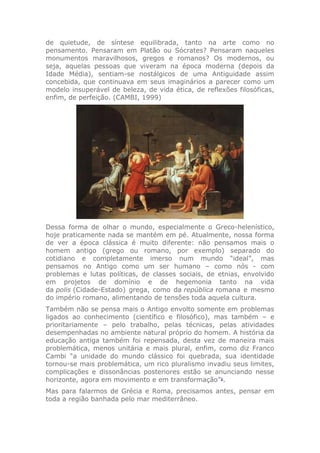 de quietude, de síntese equilibrada, tanto na arte como no
pensamento. Pensaram em Platão ou Sócrates? Pensaram naqueles
monumentos maravilhosos, gregos e romanos? Os modernos, ou
seja, aquelas pessoas que viveram na época moderna (depois da
Idade Média), sentiam-se nostálgicos de uma Antiguidade assim
concebida, que continuava em seus imaginários a parecer como um
modelo insuperável de beleza, de vida ética, de reflexões filosóficas,
enfim, de perfeição. (CAMBI, 1999)
Dessa forma de olhar o mundo, especialmente o Greco-helenístico,
hoje praticamente nada se mantém em pé. Atualmente, nossa forma
de ver a época clássica é muito diferente: não pensamos mais o
homem antigo (grego ou romano, por exemplo) separado do
cotidiano e completamente imerso num mundo “ideal”, mas
pensamos no Antigo como um ser humano – como nós - com
problemas e lutas políticas, de classes sociais, de etnias, envolvido
em projetos de domínio e de hegemonia tanto na vida
da polis (Cidade-Estado) grega, como da república romana e mesmo
do império romano, alimentando de tensões toda aquela cultura.
Também não se pensa mais o Antigo envolto somente em problemas
ligados ao conhecimento (científico e filosófico), mas também – e
prioritariamente – pelo trabalho, pelas técnicas, pelas atividades
desempenhadas no ambiente natural próprio do homem. A história da
educação antiga também foi repensada, desta vez de maneira mais
problemática, menos unitária e mais plural, enfim, como diz Franco
Cambi “a unidade do mundo clássico foi quebrada, sua identidade
tornou-se mais problemática, um rico pluralismo invadiu seus limites,
complicações e dissonâncias posteriores estão se anunciando nesse
horizonte, agora em movimento e em transformação”1
.
Mas para falarmos de Grécia e Roma, precisamos antes, pensar em
toda a região banhada pelo mar mediterrâneo.
 