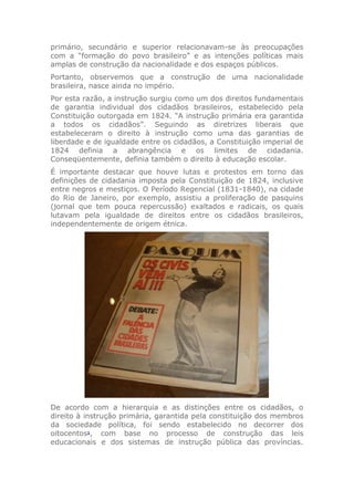 primário, secundário e superior relacionavam-se às preocupações
com a “formação do povo brasileiro” e as intenções políticas mais
amplas de construção da nacionalidade e dos espaços públicos.
Portanto, observemos que a construção de uma nacionalidade
brasileira, nasce ainda no império.
Por esta razão, a instrução surgiu como um dos direitos fundamentais
de garantia individual dos cidadãos brasileiros, estabelecido pela
Constituição outorgada em 1824. “A instrução primária era garantida
a todos os cidadãos”. Seguindo as diretrizes liberais que
estabeleceram o direito à instrução como uma das garantias de
liberdade e de igualdade entre os cidadãos, a Constituição imperial de
1824 definia a abrangência e os limites de cidadania.
Conseqüentemente, definia também o direito à educação escolar.
É importante destacar que houve lutas e protestos em torno das
definições de cidadania imposta pela Constituição de 1824, inclusive
entre negros e mestiços. O Período Regencial (1831-1840), na cidade
do Rio de Janeiro, por exemplo, assistiu a proliferação de pasquins
(jornal que tem pouca repercussão) exaltados e radicais, os quais
lutavam pela igualdade de direitos entre os cidadãos brasileiros,
independentemente de origem étnica.
De acordo com a hierarquia e as distinções entre os cidadãos, o
direito à instrução primária, garantida pela constituição dos membros
da sociedade política, foi sendo estabelecido no decorrer dos
oitocentos1
, com base no processo de construção das leis
educacionais e dos sistemas de instrução pública das províncias.
 