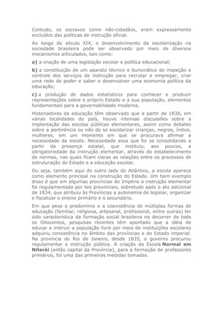 Contudo, os escravos como não-cidadãos, eram expressamente
excluídos das políticas de instrução oficial.
Ao longo do século XIX, o desenvolvimento da escolarização na
sociedade brasileira pode ser observado por meio de diversos
mecanismos articulados, tais como:
a) a criação de uma legislação escolar e política educacional;
b) a constituição de um aparato técnico e burocrático de inspeção e
controle dos serviços de instrução para recrutar e empregar, criar
uma rede de poder e saber e desenvolver uma economia política da
educação;
c) a produção de dados estatísticos para conhecer e produzir
representações sobre o próprio Estado e a sua população, elementos
fundamentais para a governabilidade moderna.
Historiadores da educação têm observado que a partir de 1830, em
várias localidades do país, houve intensas discussões sobre a
implantação das escolas públicas elementares, assim como debates
sobre a pertinência ou não de se escolarizar crianças, negros, índios,
mulheres, em um momento em que se procurava afirmar a
necessidade da escola. Necessidade essa que foi se consolidando a
partir da presença estatal, que instituiu, aos poucos, a
obrigatoriedade da instrução elementar, através do estabelecimento
de normas, nas quais ficam claras as relações entre os processos de
estruturação do Estado e a educação escolar.
Ou seja, também aqui do outro lado do Atlântico, a escola aparece
como elemento principal na construção do Estado. Um bom exemplo
disso é que em algumas províncias do Império a instrução elementar
foi regulamentada por leis provinciais, sobretudo após o ato adicional
de 1834, que atribuiu às Províncias a autonomia de legislar, organizar
e fiscalizar o ensino primário e o secundário.
Em que pese o predomínio e a coexistência de múltiplas formas de
educação (familiar, religiosa, artesanal, profissional, entre outras) ter
sido característica da formação social brasileira no decorrer de todo
os Oitocentos, pesquisas recentes têm apontado que a idéia de
educar e instruir a população livre por meio de instituições escolares
adquiriu consistência no âmbito das províncias e do Estado imperial.
Na província do Rio de Janeiro, desde 1835, o governo procurou
regulamentar a instrução pública. A criação da Escola Normal em
Niterói (então capital da Província), para a formação de professores
primários, foi uma das primeiras medidas tomadas.
 