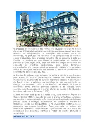 O processo de construção das formas de educação escolar no Brasil
do século XIX não foi uniforme, nem indiferenciado ou continuo o que
resultou na desigualdade de condições educacionais entre as
Províncias, na profusão de reformas e na complexidade de normas
então produzidas. Este processo também não se resumiu à ação do
Estado, na medida em que houve a participação das famílias e
parcelas da população local, seja por meio de criação de escolas ou
apoiando os mestres particulares, seja pelas demandas
encaminhadas aos poderes públicos, contendo queixas e reclamações
sobre as condições materiais das escolas ou sobre os professores e
seu trabalho docente (Veiga, 2007).
A difusão de saberes elementares, da cultura escrita e as disputas
pelo acesso às escolas, permaneciam latentes em uma sociedade
marcada pela diversidade de culturas regionais e locais. A construção
do Brasil e dos brasileiros, ao contrário do que normalmente se
divulga nos manuais clássicos de História, foi objeto de lutas e
confrontos entre projetos políticos distintos e de tensões entre
sonhos, caminhos possíveis e formas plurais de nação e da educação
brasileira. (Gondra e Schueler, 2008).
E para finalizar essa parte da nossa aula, vale lembrar Ângela de
Castro Gomes (2002), quando diz que a grande dificuldade colocada
para os historiadores da educação quanto à realização de um balanço
preciso sobre a situação educacional, no Império e mesmo na
Republica, reside na desigualdade e na diversidade historicamente
construída no ensino brasileiro. Cada província ou estado da
federação apresenta singularidades significativas nos processos de
construção dos sistemas, normas e redes de ensino primário e
secundário.
BRASIL SÉCULO XX
 