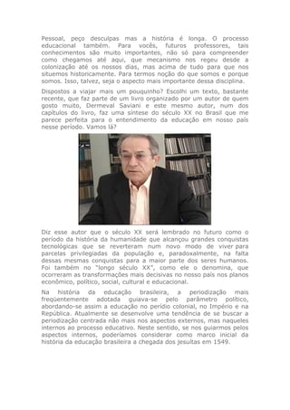 Pessoal, peço desculpas mas a história é longa. O processo
educacional também. Para vocês, futuros professores, tais
conhecimentos são muito importantes, não só para compreender
como chegamos até aqui, que mecanismo nos regeu desde a
colonização até os nossos dias, mas acima de tudo para que nos
situemos historicamente. Para termos noção do que somos e porque
somos. Isso, talvez, seja o aspecto mais importante dessa disciplina.
Dispostos a viajar mais um pouquinho? Escolhi um texto, bastante
recente, que faz parte de um livro organizado por um autor de quem
gosto muito, Dermeval Saviani e este mesmo autor, num dos
capítulos do livro, faz uma síntese do século XX no Brasil que me
parece perfeita para o entendimento da educação em nosso país
nesse período. Vamos lá?
Diz esse autor que o século XX será lembrado no futuro como o
período da história da humanidade que alcançou grandes conquistas
tecnológicas que se reverteram num novo modo de viver para
parcelas privilegiadas da população e, paradoxalmente, na falta
dessas mesmas conquistas para a maior parte dos seres humanos.
Foi também no “longo século XX”, como ele o denomina, que
ocorreram as transformações mais decisivas no nosso país nos planos
econômico, político, social, cultural e educacional.
Na história da educação brasileira, a periodização mais
freqüentemente adotada guiava-se pelo parâmetro político,
abordando-se assim a educação no perídio colonial, no Império e na
República. Atualmente se desenvolve uma tendência de se buscar a
periodização centrada não mais nos aspectos externos, mas naqueles
internos ao processo educativo. Neste sentido, se nos guiarmos pelos
aspectos internos, poderíamos considerar como marco inicial da
história da educação brasileira a chegada dos jesuítas em 1549.
 