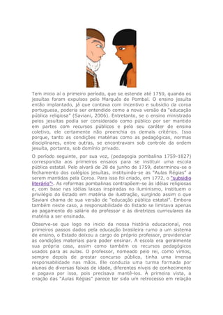 Tem inicio aí o primeiro período, que se estende até 1759, quando os
jesuítas foram expulsos pelo Marquês de Pombal. O ensino jesuíta
então implantado, já que contava com incentivo e subsidio da coroa
portuguesa, poderia ser entendido como a nova versão da “educação
pública religiosa” (Saviani, 2006). Entretanto, se o ensino ministrado
pelos jesuítas podia ser considerado como público por ser mantido
em partes com recursos públicos e pelo seu caráter de ensino
coletivo, ele certamente não preenchia os demais critérios. Isso
porque, tanto as condições matérias como as pedagógicas, normas
disciplinares, entre outras, se encontravam sob controle da ordem
jesuíta, portanto, sob domínio privado.
O período seguinte, por sua vez, (pedagogia pombalina 1759-1827)
correspondia aos primeiros ensaios para se instituir uma escola
pública estatal. Pelo alvará de 28 de junho de 1759, determinou-se o
fechamento dos colégios jesuítas, instituindo-se as “Aulas Régias” a
serem mantidas pela Coroa. Para isso foi criado, em 1772, o “subsidio
literário”1
. As reformas pombalinas contrapõem-se às idéias religiosas
e, com base nas idéias laicas inspiradas no iluminismo, instituem o
privilégio do Estado em matéria de ilustração, surgindo assim o que
Saviani chama de sua versão de “educação pública estatal”. Embora
também neste caso, a responsabilidade do Estado se limitava apenas
ao pagamento do salário do professor e às diretrizes curriculares da
matéria a ser ensinada.
Observe-se que logo no inicio da nossa história educacional, nos
primeiros passos dados pela educação brasileira rumo a um sistema
de ensino, o Estado deixou a cargo do próprio professor, providenciar
as condições materiais para poder ensinar. A escola era geralmente
sua própria casa, assim como também os recursos pedagógicos
usados para as aulas. O professor, nomeado pelo rei, como vimos,
sempre depois de prestar concurso público, tinha uma imensa
responsabilidade nas mãos. Ele conduzia uma turma formada por
alunos de diversas faixas de idade, diferentes níveis de conhecimento
e pagava por isso, pois precisava mantê-los. À primeira vista, a
criação das “Aulas Régias” parece ter sido um retrocesso em relação
 