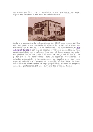 ao ensino jesuítico, que já mantinha turmas graduadas, ou seja,
separadas por idade e por nível de conhecimento.
Após a proclamação da independência em 1822, uma escola pública
nacional poderia ter decorrido da aprovação da Lei das Escolas de
Primeiras Letras, em 1827, mas isso acabou não acontecendo. O Ato
Adicional de 18342
colocou as escolas primárias e secundárias sob a
responsabilidade das províncias. Isso, sem dúvidas, acabou por adiar
um projeto de escola pública nacional. Ao longo do século XX, o
poder público foi normatizando pela via legal os mecanismos de
criação, organização e funcionamento de escolas que, por esse
aspecto, adquiriram o caráter de instrução pública. Mas, de fato,
essas escolas continuavam em espaços privados, a saber, as próprias
casas dos professores. (Abaixo: currículo das primeiras letras)
 