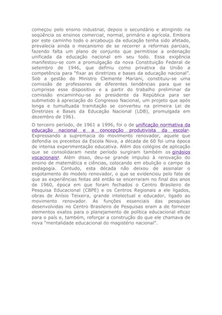 começou pelo ensino industrial, depois o secundário e atingindo na
seqüência os ensinos comercial, normal, primário e agrícola. Embora
por este caminho todo o arcabouço da educação tenha sido afetado,
prevalecia ainda o mecanismo de se recorrer a reformas parciais,
fazendo falta um plano de conjunto que permitisse a ordenação
unificada da educação nacional em seu todo. Essa exigência
manifestou-se com a promulgação da nova Constituição Federal de
setembro de 1946, que definiu como privativa da União a
competência para “fixar as diretrizes e bases da educação nacional”.
Sob a gestão do Ministro Clemente Mariani, constituiu-se uma
comissão de professores de diferentes tendências para que se
cumprisse esse dispositivo e a partir do trabalho preliminar da
comissão encaminhou-se ao presidente da República para ser
submetido à apreciação do Congresso Nacional, um projeto que após
longa e tumultuada tramitação se converteu na primeira Lei de
Diretrizes e Bases da Educação Nacional (LDB), promulgada em
dezembro de 1961.
O terceiro período, de 1961 a 1996, foi o de unificação normativa da
educação nacional e a concepção produtivista da escola1
.
Expressando a supremacia do movimento renovador, aquele que
defendia os preceitos da Escola Nova, a década de 60 foi uma época
de intensa experimentação educativa. Além dos colégios de aplicação
que se consolidaram neste período surgiram também os ginásios
vocacionais2
. Além disso, deu-se grande impulso à renovação do
ensino de matemática e ciências, colocando em ebulição o campo da
pedagogia. Contudo, esta década não deixou de assinalar o
esgotamento do modelo renovador, o que se evidenciou pelo fato de
que as experiências feitas até então se encerraram no final dos anos
de 1960, época em que foram fechados o Centro Brasileiro de
Pesquisa Educacional (CBPE) e os Centros Regionais a ele ligados,
obras de Anísio Teixeira, grande intelectual e educador, ligado ao
movimento renovador. As funções essenciais das pesquisas
desenvolvidas no Centro Brasileiro de Pesquisas eram a de fornecer
elementos exatos para o planejamento de política educacional eficaz
para o país e, também, reforçar a construção do que ele chamava de
nova “mentalidade educacional do magistério nacional”.
 