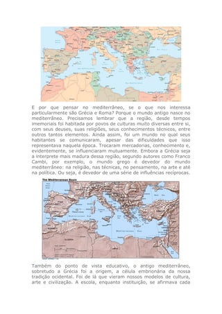 E por que pensar no mediterrâneo, se o que nos interessa
particularmente são Grécia e Roma? Porque o mundo antigo nasce no
mediterrâneo. Precisamos lembrar que a região, desde tempos
imemoriais foi habitada por povos de culturas muito diversas entre si,
com seus deuses, suas religiões, seus conhecimentos técnicos, entre
outros tantos elementos. Ainda assim, foi um mundo no qual seus
habitantes se comunicaram, apesar das dificuldades que isso
representava naquela época. Trocaram mercadorias, conhecimento e,
evidentemente, se influenciaram mutuamente. Embora a Grécia seja
a interprete mais madura dessa região, segundo autores como Franco
Cambi, por exemplo, o mundo grego é devedor do mundo
mediterrâneo: na religião, nas técnicas, no pensamento, na arte e até
na política. Ou seja, é devedor de uma série de influências recíprocas.
Também do ponto de vista educativo, o antigo mediterrâneo,
sobretudo a Grécia foi a origem, a célula embrionária da nossa
tradição ocidental. Foi de lá que vieram nossos modelos de cultura,
arte e civilização. A escola, enquanto instituição, se afirmava cada
 