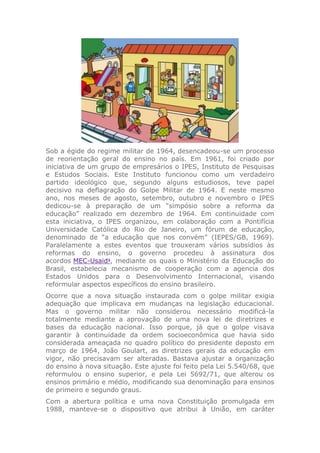 Sob a égide do regime militar de 1964, desencadeou-se um processo
de reorientação geral do ensino no país. Em 1961, foi criado por
iniciativa de um grupo de empresários o IPES, Instituto de Pesquisas
e Estudos Sociais. Este Instituto funcionou como um verdadeiro
partido ideológico que, segundo alguns estudiosos, teve papel
decisivo na deflagração do Golpe Militar de 1964. E neste mesmo
ano, nos meses de agosto, setembro, outubro e novembro o IPES
dedicou-se à preparação de um “simpósio sobre a reforma da
educação” realizado em dezembro de 1964. Em continuidade com
esta iniciativa, o IPES organizou, em colaboração com a Pontifícia
Universidade Católica do Rio de Janeiro, um fórum de educação,
denominado de “a educação que nos convém” (IEPES/GB, 1969).
Paralelamente a estes eventos que trouxeram vários subsídios às
reformas do ensino, o governo procedeu à assinatura dos
acordos MEC-Usaid3
, mediante os quais o Ministério da Educação do
Brasil, estabelecia mecanismo de cooperação com a agencia dos
Estados Unidos para o Desenvolvimento Internacional, visando
reformular aspectos específicos do ensino brasileiro.
Ocorre que a nova situação instaurada com o golpe militar exigia
adequação que implicava em mudanças na legislação educacional.
Mas o governo militar não considerou necessário modificá-la
totalmente mediante a aprovação de uma nova lei de diretrizes e
bases da educação nacional. Isso porque, já que o golpe visava
garantir à continuidade da ordem socioeconômica que havia sido
considerada ameaçada no quadro político do presidente deposto em
março de 1964, João Goulart, as diretrizes gerais da educação em
vigor, não precisavam ser alteradas. Bastava ajustar a organização
do ensino à nova situação. Este ajuste foi feito pela Lei 5.540/68, que
reformulou o ensino superior, e pela Lei 5692/71, que alterou os
ensinos primário e médio, modificando sua denominação para ensinos
de primeiro e segundo graus.
Com a abertura política e uma nova Constituição promulgada em
1988, manteve-se o dispositivo que atribui à União, em caráter
 
